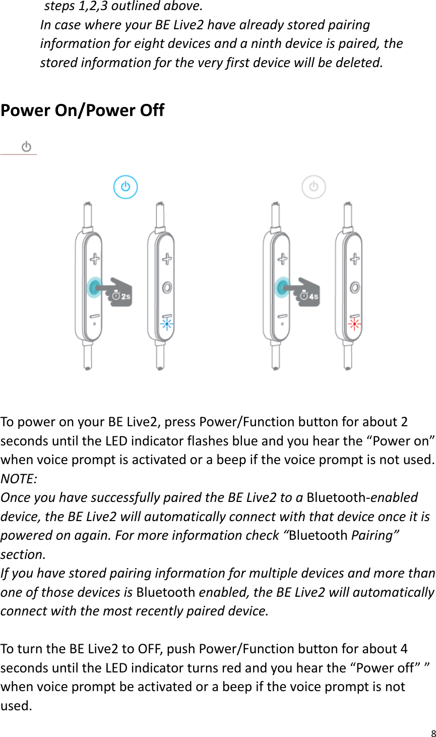 8  steps 1,2,3 outlined above.   In case where your BE Live2 have already stored pairing information for eight devices and a ninth device is paired, the stored information for the very first device will be deleted.  Power On/Power Off  To power on your BE Live2, press Power/Function button for about 2 seconds until the LED indicator flashes blue and you hear the “Power on” when voice prompt is activated or a beep if the voice prompt is not used.   NOTE:   Once you have successfully paired the BE Live2 to a Bluetooth-enabled device, the BE Live2 will automatically connect with that device once it is powered on again. For more information check “Bluetooth Pairing” section. If you have stored pairing information for multiple devices and more than one of those devices is Bluetooth enabled, the BE Live2 will automatically connect with the most recently paired device.    To turn the BE Live2 to OFF, push Power/Function button for about 4 seconds until the LED indicator turns red and you hear the “Power off” ” when voice prompt be activated or a beep if the voice prompt is not used. 