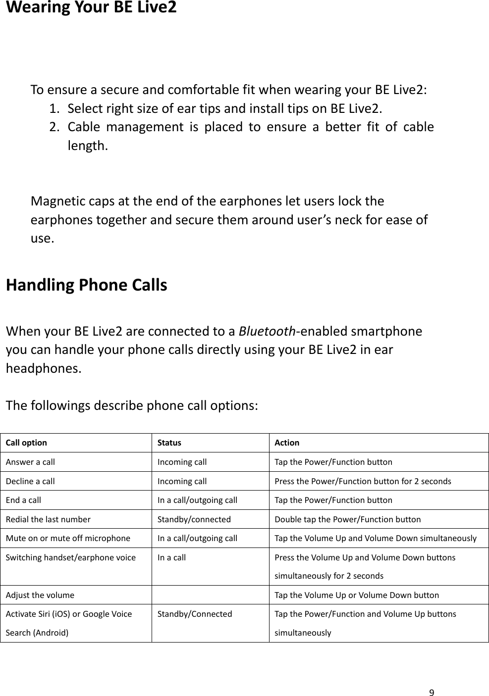 9   Wearing Your BE Live2        To ensure a secure and comfortable fit when wearing your BE Live2:   1. Select right size of ear tips and install tips on BE Live2. 2. Cable  management  is  placed  to  ensure  a  better  fit  of  cable length.   Magnetic caps at the end of the earphones let users lock the earphones together and secure them around user’s neck for ease of use.  Handling Phone Calls    When your BE Live2 are connected to a Bluetooth-enabled smartphone you can handle your phone calls directly using your BE Live2 in ear headphones.    The followings describe phone call options:    Call option Status Action Answer a call Incoming call Tap the Power/Function button Decline a call Incoming call Press the Power/Function button for 2 seconds End a call In a call/outgoing call Tap the Power/Function button Redial the last number Standby/connected Double tap the Power/Function button Mute on or mute off microphone In a call/outgoing call Tap the Volume Up and Volume Down simultaneously Switching handset/earphone voice In a call Press the Volume Up and Volume Down buttons simultaneously for 2 seconds Adjust the volume  Tap the Volume Up or Volume Down button Activate Siri (iOS) or Google Voice Search (Android) Standby/Connected Tap the Power/Function and Volume Up buttons simultaneously  