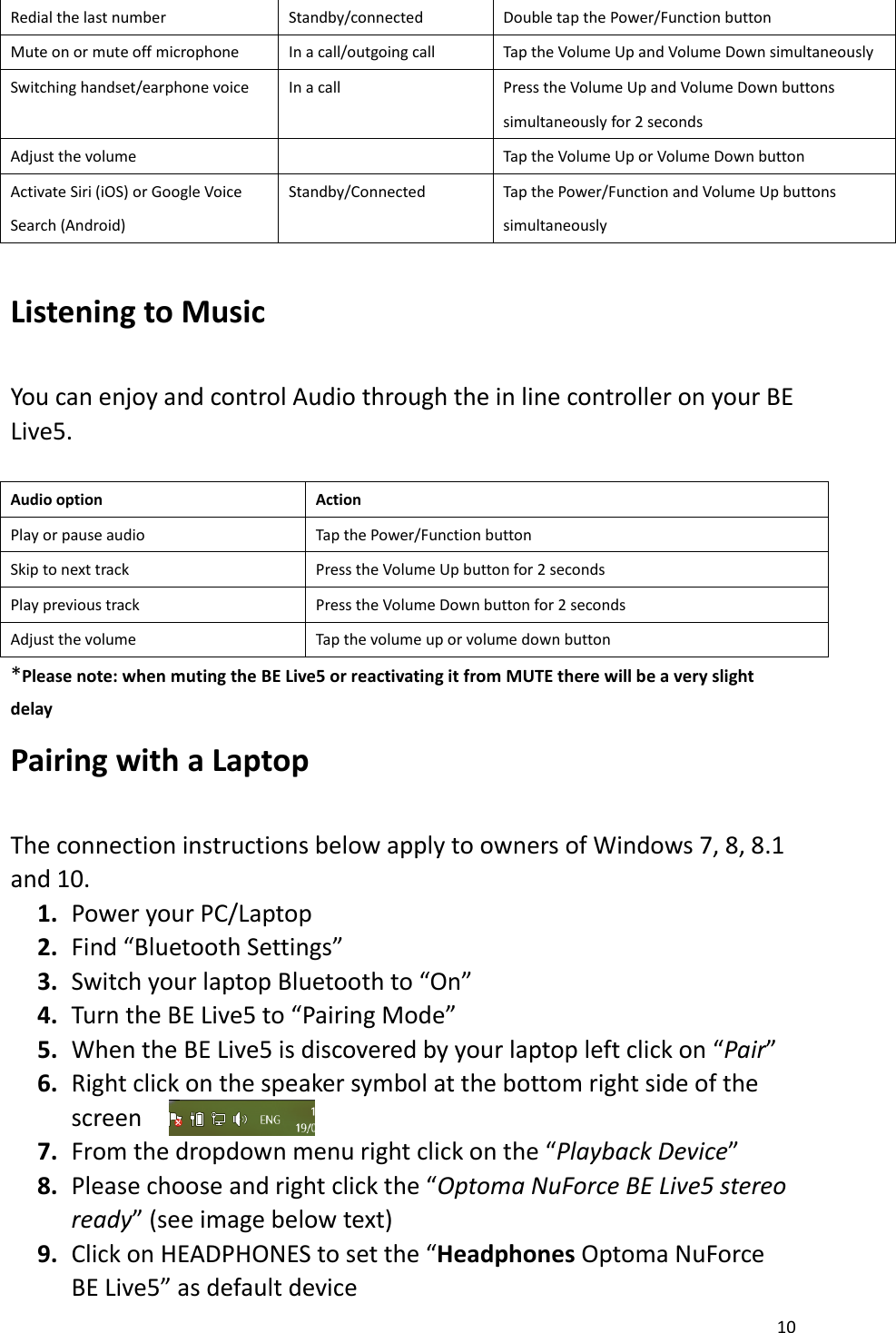 10  Redial the last number Standby/connected Double tap the Power/Function button Mute on or mute off microphone In a call/outgoing call Tap the Volume Up and Volume Down simultaneously Switching handset/earphone voice In a call Press the Volume Up and Volume Down buttons simultaneously for 2 seconds Adjust the volume  Tap the Volume Up or Volume Down button Activate Siri (iOS) or Google Voice Search (Android) Standby/Connected Tap the Power/Function and Volume Up buttons simultaneously  Listening to Music    You can enjoy and control Audio through the in line controller on your BE Live5.    Audio option Action Play or pause audio Tap the Power/Function button Skip to next track Press the Volume Up button for 2 seconds Play previous track Press the Volume Down button for 2 seconds Adjust the volume Tap the volume up or volume down button *Please note: when muting the BE Live5 or reactivating it from MUTE there will be a very slight delay Pairing with a Laptop  The connection instructions below apply to owners of Windows 7, 8, 8.1 and 10. 1. Power your PC/Laptop 2. Find “Bluetooth Settings” 3. Switch your laptop Bluetooth to “On” 4. Turn the BE Live5 to “Pairing Mode” 5. When the BE Live5 is discovered by your laptop left click on “Pair” 6. Right click on the speaker symbol at the bottom right side of the screen 7. From the dropdown menu right click on the “Playback Device” 8. Please choose and right click the “Optoma NuForce BE Live5 stereo ready” (see image below text) 9. Click on HEADPHONES to set the “Headphones Optoma NuForce BE Live5” as default device   