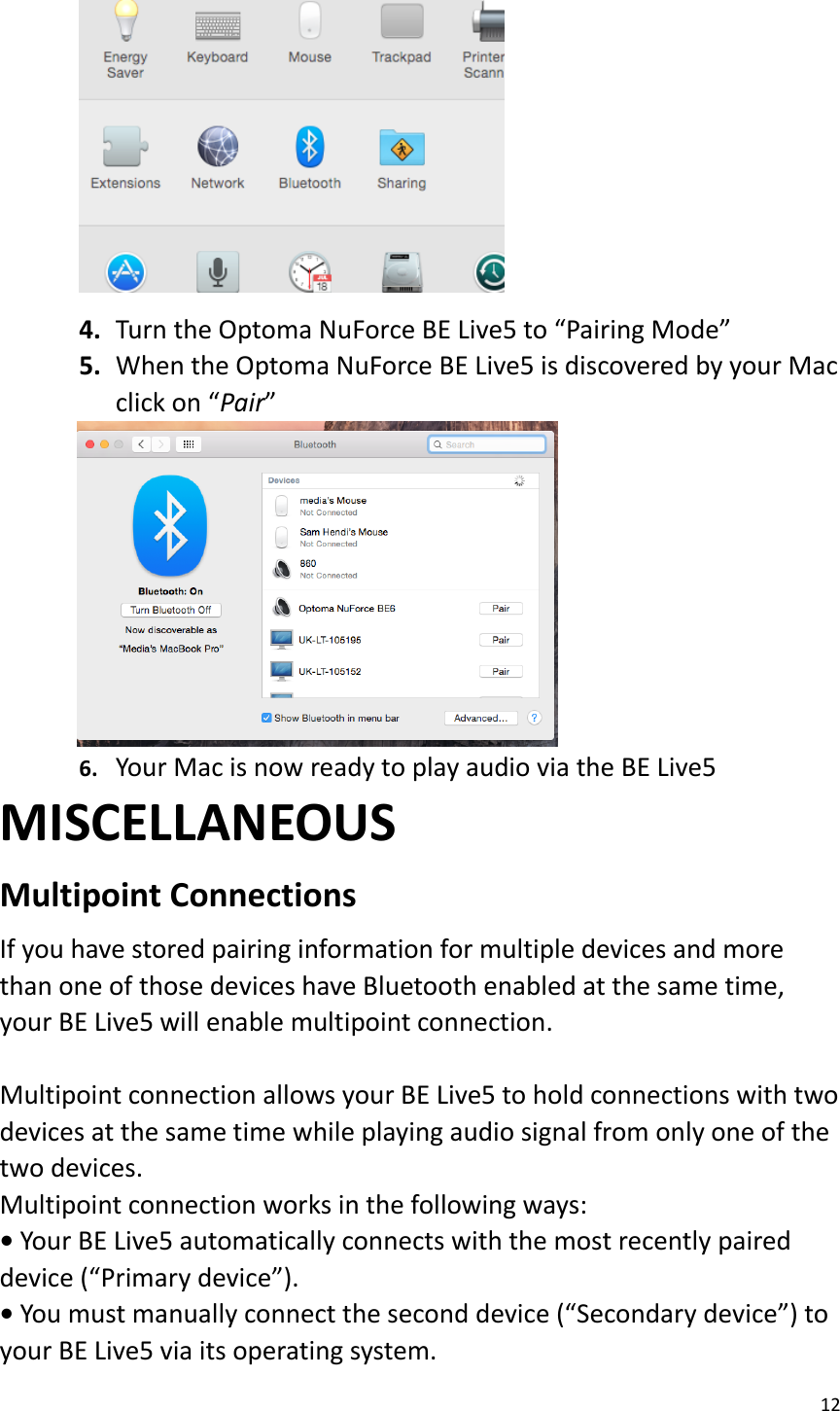 12   4. Turn the Optoma NuForce BE Live5 to “Pairing Mode” 5. When the Optoma NuForce BE Live5 is discovered by your Mac click on “Pair”          6. Your Mac is now ready to play audio via the BE Live5   MISCELLANEOUS Multipoint Connections   If you have stored pairing information for multiple devices and more than one of those devices have Bluetooth enabled at the same time, your BE Live5 will enable multipoint connection.    Multipoint connection allows your BE Live5 to hold connections with two devices at the same time while playing audio signal from only one of the two devices.   Multipoint connection works in the following ways:   • Your BE Live5 automatically connects with the most recently paired device (“Primary device”).   • You must manually connect the second device (“Secondary device”) to your BE Live5 via its operating system.   