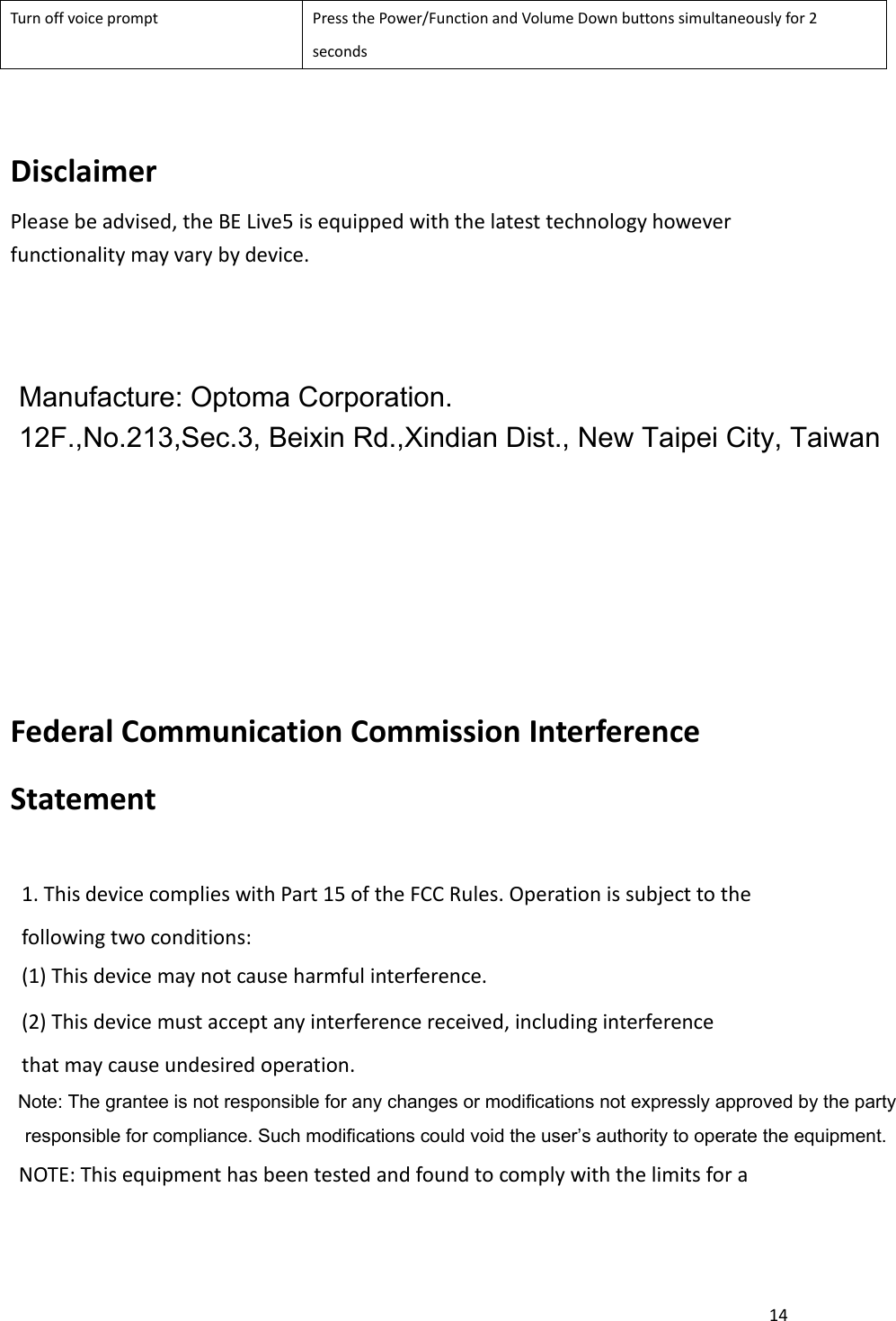 14  Turn off voice prompt Press the Power/Function and Volume Down buttons simultaneously for 2 seconds  Disclaimer Please be advised, the BE Live5 is equipped with the latest technology however functionality may vary by device.               Federal Communication Commission Interference Statement  1. This device complies with Part 15 of the FCC Rules. Operation is subject to the following two conditions: (1) This device may not cause harmful interference. (2) This device must accept any interference received, including interference that may cause undesired operation.                                   NOTE: This equipment has been tested and found to comply with the limits for a Note: The grantee is not responsible for any changes or modifications not expressly approved by the party responsible for compliance. Such modifications could void the user’s authority to operate the equipment.Manufacture: Optoma Corporation. 12F.,No.213,Sec.3, Beixin Rd.,Xindian Dist., New Taipei City, Taiwan