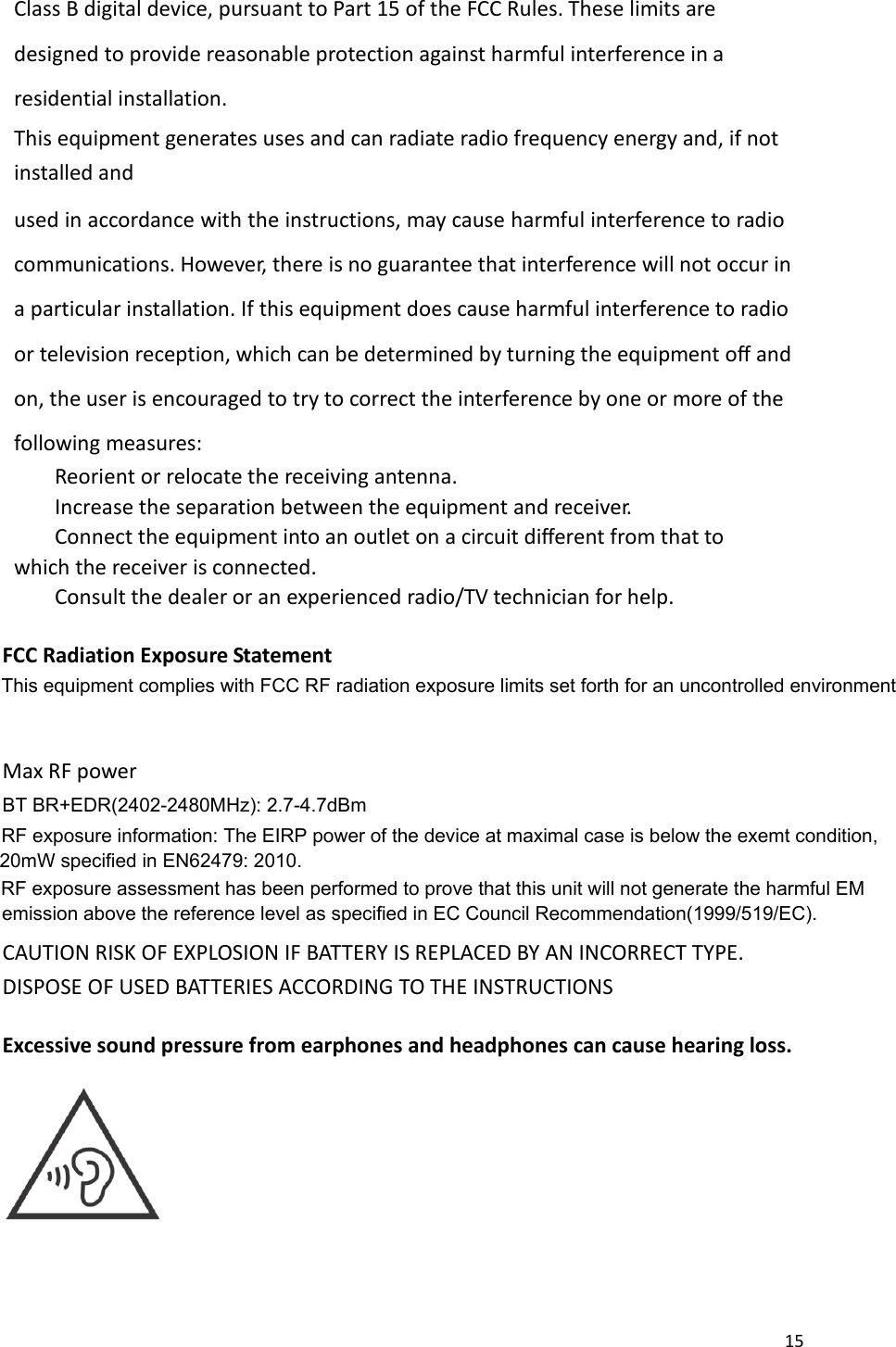 15  Class B digital device, pursuant to Part 15 of the FCC Rules. These limits are designed to provide reasonable protection against harmful interference in a residential installation. This equipment generates uses and can radiate radio frequency energy and, if not installed and used in accordance with the instructions, may cause harmful interference to radio communications. However, there is no guarantee that interference will not occur in a particular installation. If this equipment does cause harmful interference to radio or television reception, which can be determined by turning the equipment off and on, the user is encouraged to try to correct the interference by one or more of the following measures:     Reorient or relocate the receiving antenna.     Increase the separation between the equipment and receiver.     Connect the equipment into an outlet on a circuit different from that to which the receiver is connected.     Consult the dealer or an experienced radio/TV technician for help.  FCC Radiation Exposure Statement   Max RF power       CAUTION RISK OF EXPLOSION IF BATTERY IS REPLACED BY AN INCORRECT TYPE. DISPOSE OF USED BATTERIES ACCORDING TO THE INSTRUCTIONS Excessive sound pressure from earphones and headphones can cause hearing loss.  This equipment complies with FCC RF radiation exposure limits set forth for an uncontrolled environmentBT BR+EDR(2402-2480MHz): 2.7-4.7dBmRF exposure information: The EIRP power of the device at maximal case is below the exemt condition, RF exposure assessment has been performed to prove that this unit will not generate the harmful EM  20mW specified in EN62479: 2010. emission above the reference level as specified in EC Council Recommendation(1999/519/EC).