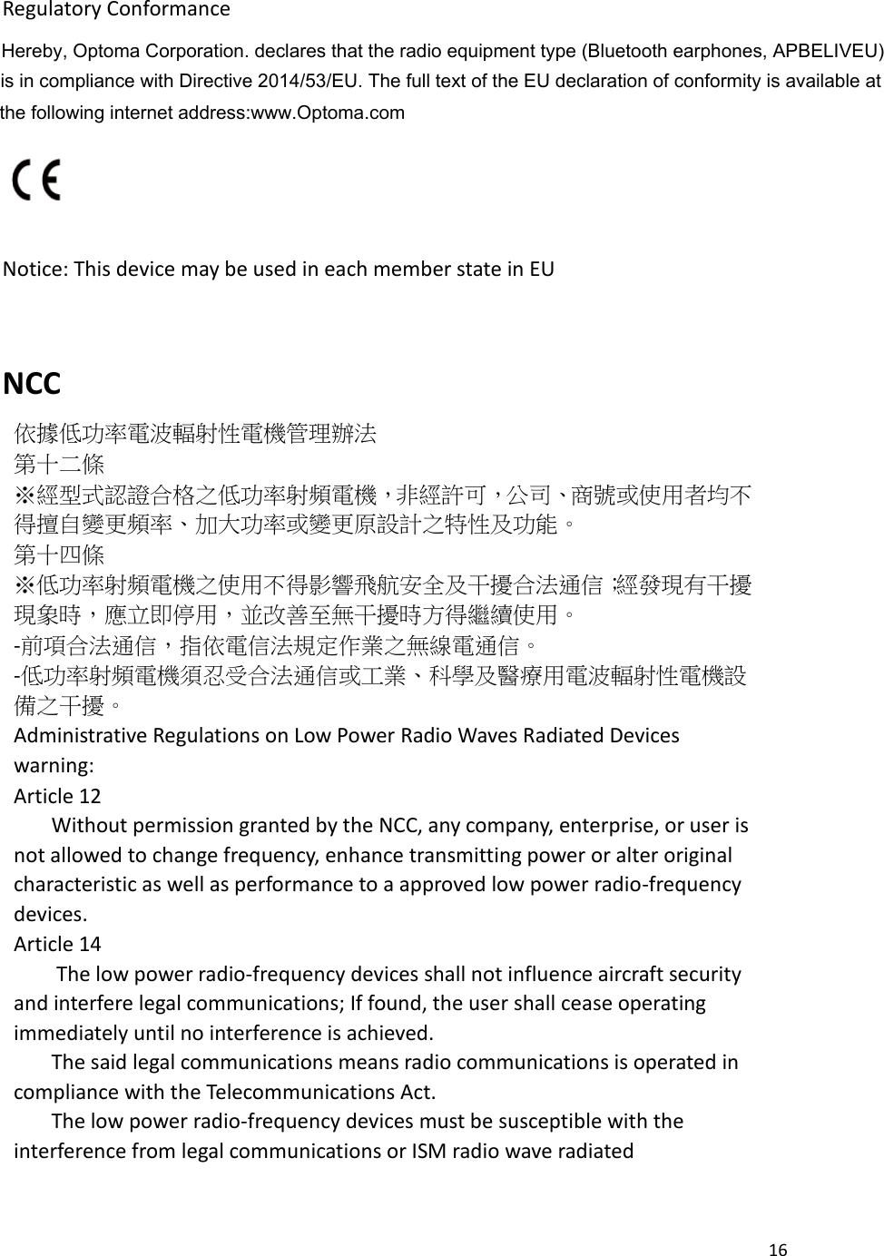 16    Regulatory Conformance                                                                Notice: This device may be used in each member state in EU  NCC 依據低功率電波輻射性電機管理辦法 第十二條   ※經型式認證合格之低功率射頻電機，非經許可，公司、商號或使用者均不得擅自變更頻率、加大功率或變更原設計之特性及功能。 第十四條 ※低功率射頻電機之使用不得影響飛航安全及干擾合法通信；經發現有干擾現象時，應立即停用，並改善至無干擾時方得繼續使用。 -前項合法通信，指依電信法規定作業之無線電通信。   -低功率射頻電機須忍受合法通信或工業、科學及醫療用電波輻射性電機設備之干擾。 Administrative Regulations on Low Power Radio Waves Radiated Devices warning: Article 12       Without permission granted by the NCC, any company, enterprise, or user is not allowed to change frequency, enhance transmitting power or alter original characteristic as well as performance to a approved low power radio-frequency devices. Article 14        The low power radio-frequency devices shall not influence aircraft security and interfere legal communications; If found, the user shall cease operating immediately until no interference is achieved.       The said legal communications means radio communications is operated in compliance with the Telecommunications Act.       The low power radio-frequency devices must be susceptible with the interference from legal communications or ISM radio wave radiated    Hereby, Optoma Corporation. declares that the radio equipment type (Bluetooth earphones, APBELIVEU) is in compliance with Directive 2014/53/EU. The full text of the EU declaration of conformity is available at the following internet address:www.Optoma.com