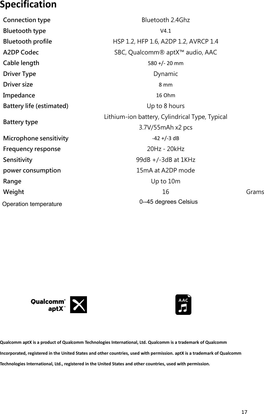 17  Specification   Connection type Bluetooth 2.4Ghz  Bluetooth type V4.1  Bluetooth profile HSP 1.2, HFP 1.6, A2DP 1.2, AVRCP 1.4  A2DP Codec SBC, Qualcomm® aptX™ audio, AAC  Cable length 580 +/- 20 mm  Driver Type Dynamic  Driver size 8 mm  Impedance 16 Ohm  Battery life (estimated) Up to 8 hours  Battery type Lithium-ion battery, Cylindrical Type, Typical 3.7V/55mAh x2 pcs  Microphone sensitivity -42 +/-3 dB  Frequency response 20Hz - 20kHz  Sensitivity 99dB +/-3dB at 1KHz  power consumption 15mA at A2DP mode  Range   Up to 10m  Weight 16 Grams          Qualcomm aptX is a product of Qualcomm Technologies International, Ltd. Qualcomm is a trademark of Qualcomm Incorporated, registered in the United States and other countries, used with permission. aptX is a trademark of Qualcomm Technologies International, Ltd., registered in the United States and other countries, used with permission. Operation temperature 0--45 degrees Celsius