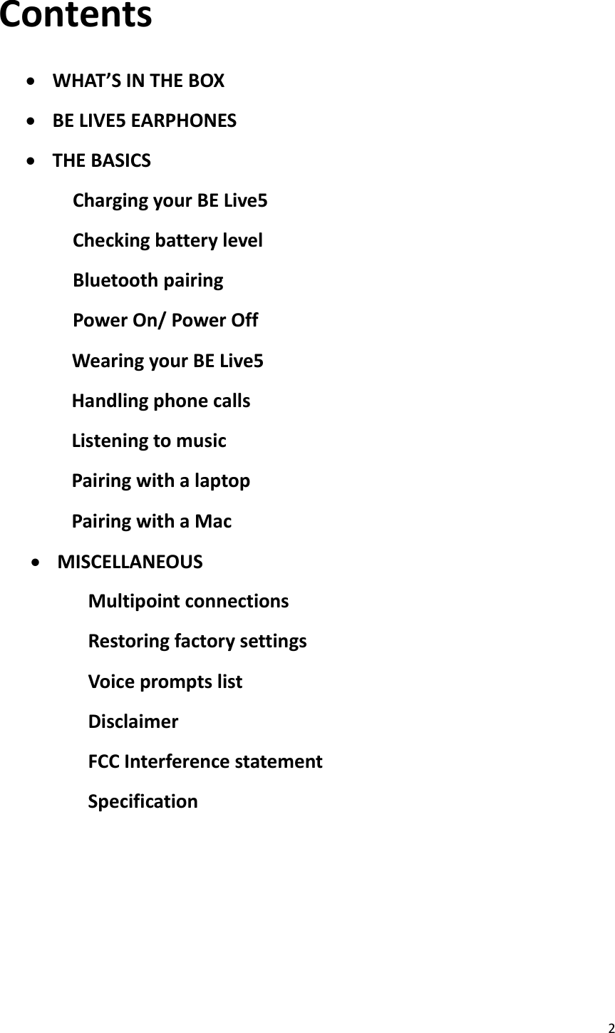 2  Contents   WHAT’S IN THE BOX  BE LIVE5 EARPHONES  THE BASICS Charging your BE Live5 Checking battery level Bluetooth pairing Power On/ Power Off               Wearing your BE Live5               Handling phone calls               Listening to music               Pairing with a laptop               Pairing with a Mac  MISCELLANEOUS Multipoint connections Restoring factory settings Voice prompts list Disclaimer FCC Interference statement Specification        