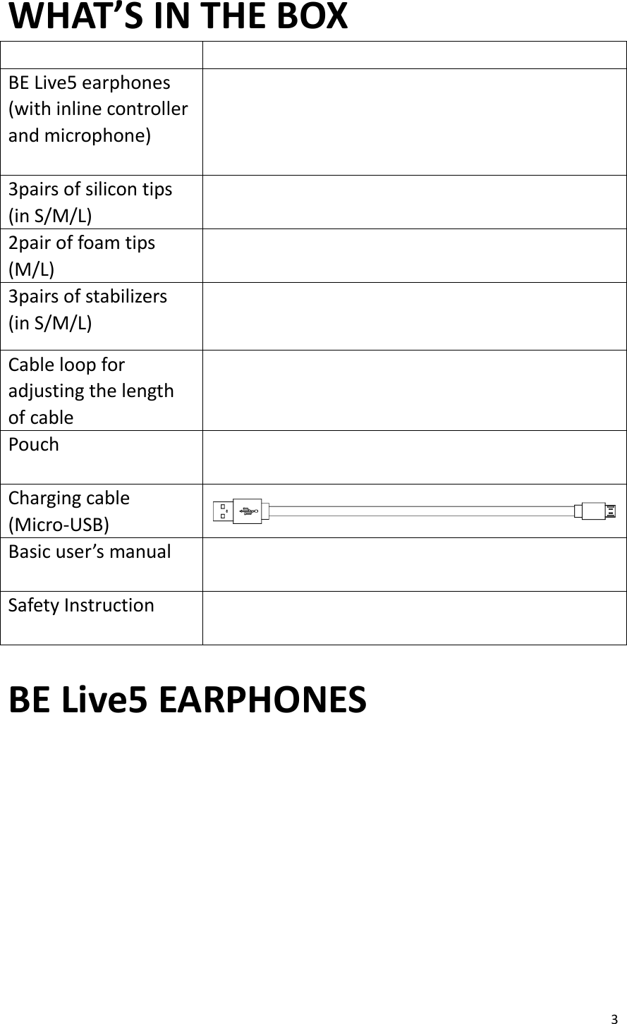 3  WHAT’S IN THE BOX   BE Live5 earphones (with inline controller and microphone)     3pairs of silicon tips (in S/M/L)  2pair of foam tips (M/L)  3pairs of stabilizers   (in S/M/L)    Cable loop for adjusting the length of cable  Pouch     Charging cable (Micro-USB)  Basic user’s manual   Safety Instruction    BE Live5 EARPHONES    