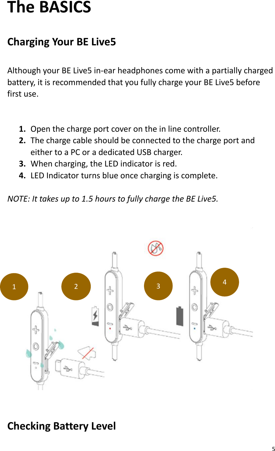 5  The BASICS  Charging Your BE Live5  Although your BE Live5 in-ear headphones come with a partially charged battery, it is recommended that you fully charge your BE Live5 before first use.  1. Open the charge port cover on the in line controller. 2. The charge cable should be connected to the charge port and                 either to a PC or a dedicated USB charger. 3. When charging, the LED indicator is red. 4. LED Indicator turns blue once charging is complete.  NOTE: It takes up to 1.5 hours to fully charge the BE Live5.       Checking Battery Level   1 2 3 4 