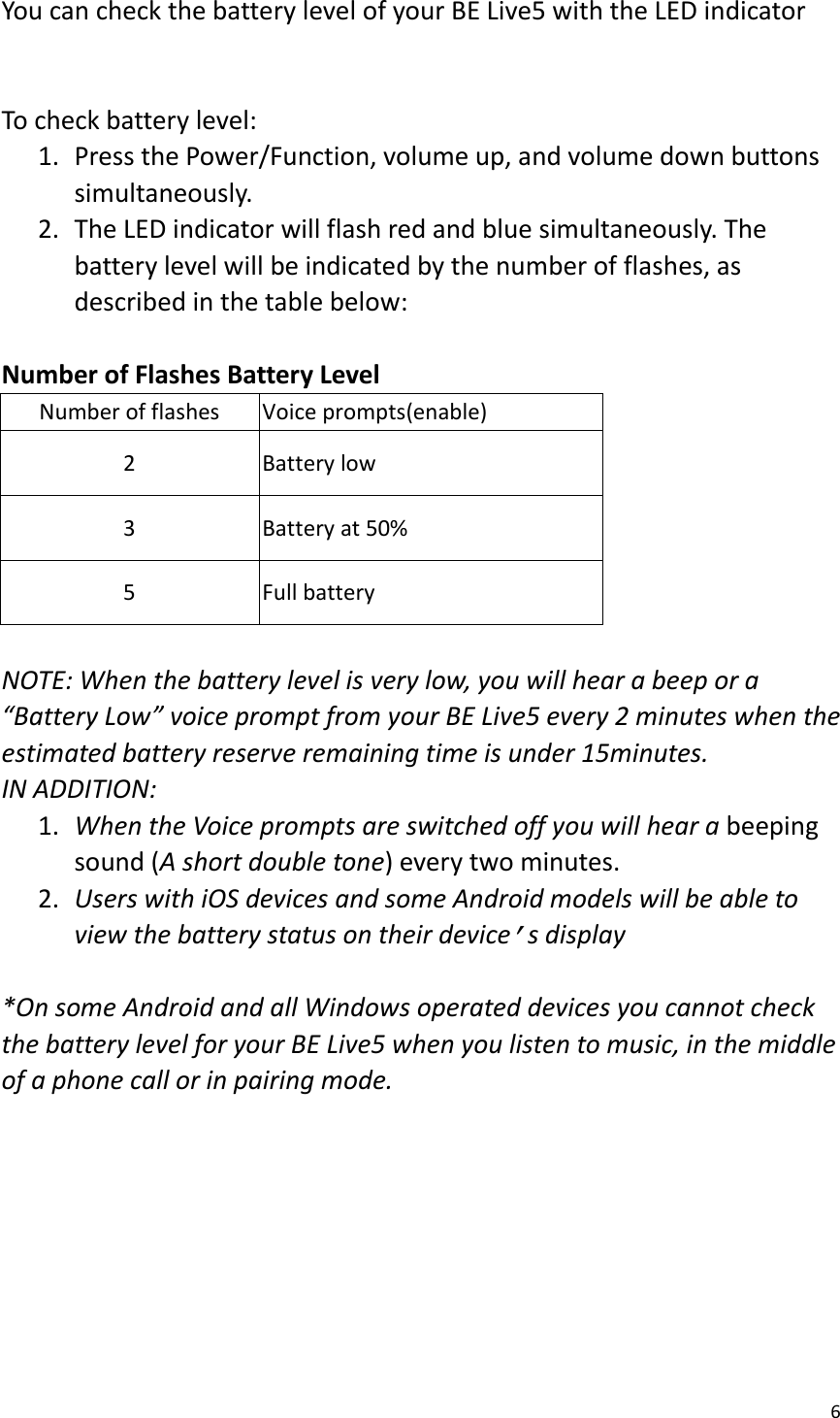 6  You can check the battery level of your BE Live5 with the LED indicator     To check battery level:   1. Press the Power/Function, volume up, and volume down buttons simultaneously.   2. The LED indicator will flash red and blue simultaneously. The battery level will be indicated by the number of flashes, as described in the table below:    Number of Flashes Battery Level   Number of flashes Voice prompts(enable) 2 Battery low 3 Battery at 50% 5 Full battery  NOTE: When the battery level is very low, you will hear a beep or a “Battery Low” voice prompt from your BE Live5 every 2 minutes when the estimated battery reserve remaining time is under 15minutes.   IN ADDITION:   1. When the Voice prompts are switched off you will hear a beeping sound (A short double tone) every two minutes. 2. Users with iOS devices and some Android models will be able to view the battery status on their device’s display  *On some Android and all Windows operated devices you cannot check the battery level for your BE Live5 when you listen to music, in the middle of a phone call or in pairing mode.       