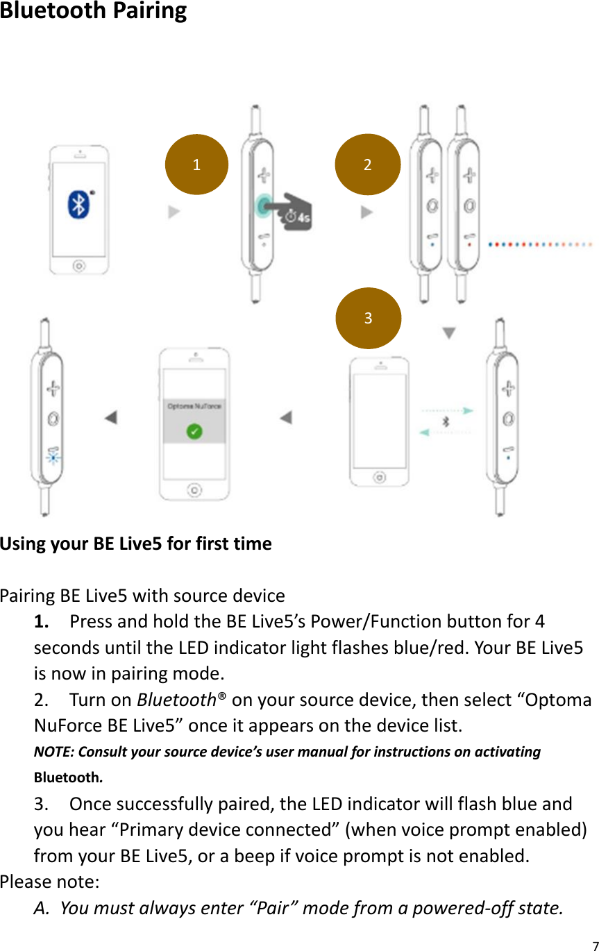 7   Bluetooth Pairing      Using your BE Live5 for first time  Pairing BE Live5 with source device 1.    Press and hold the BE Live5’s Power/Function button for 4 seconds until the LED indicator light flashes blue/red. Your BE Live5 is now in pairing mode. 2.  Turn on Bluetooth® on your source device, then select “Optoma NuForce BE Live5” once it appears on the device list. NOTE: Consult your source device’s user manual for instructions on activating Bluetooth. 3.    Once successfully paired, the LED indicator will flash blue and you hear “Primary device connected” (when voice prompt enabled) from your BE Live5, or a beep if voice prompt is not enabled. Please note: A. You must always enter “Pair” mode from a powered-off state.   1 2 3 