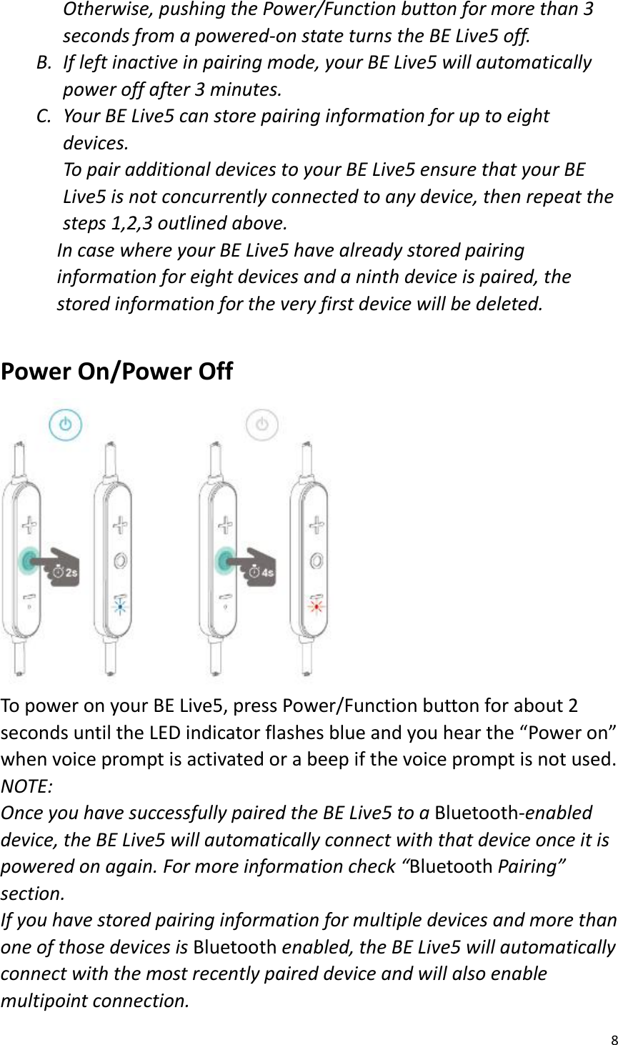 8  Otherwise, pushing the Power/Function button for more than 3 seconds from a powered-on state turns the BE Live5 off.   B. If left inactive in pairing mode, your BE Live5 will automatically power off after 3 minutes.   C. Your BE Live5 can store pairing information for up to eight devices.   To pair additional devices to your BE Live5 ensure that your BE Live5 is not concurrently connected to any device, then repeat the steps 1,2,3 outlined above.   In case where your BE Live5 have already stored pairing information for eight devices and a ninth device is paired, the stored information for the very first device will be deleted.  Power On/Power Off  To power on your BE Live5, press Power/Function button for about 2 seconds until the LED indicator flashes blue and you hear the “Power on” when voice prompt is activated or a beep if the voice prompt is not used.   NOTE:   Once you have successfully paired the BE Live5 to a Bluetooth-enabled device, the BE Live5 will automatically connect with that device once it is powered on again. For more information check “Bluetooth Pairing” section. If you have stored pairing information for multiple devices and more than one of those devices is Bluetooth enabled, the BE Live5 will automatically connect with the most recently paired device and will also enable multipoint connection.   