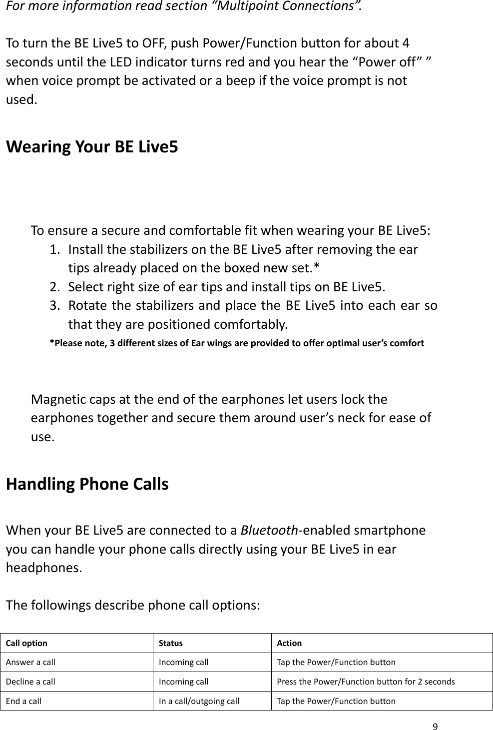 9  For more information read section “Multipoint Connections”.   To turn the BE Live5 to OFF, push Power/Function button for about 4 seconds until the LED indicator turns red and you hear the “Power off” ” when voice prompt be activated or a beep if the voice prompt is not used.  Wearing Your BE Live5        To ensure a secure and comfortable fit when wearing your BE Live5:   1. Install the stabilizers on the BE Live5 after removing the ear tips already placed on the boxed new set.* 2. Select right size of ear tips and install tips on BE Live5. 3. Rotate the stabilizers and place the BE Live5 into each ear so that they are positioned comfortably. *Please note, 3 different sizes of Ear wings are provided to offer optimal user’s comfort   Magnetic caps at the end of the earphones let users lock the earphones together and secure them around user’s neck for ease of use.  Handling Phone Calls    When your BE Live5 are connected to a Bluetooth-enabled smartphone you can handle your phone calls directly using your BE Live5 in ear headphones.    The followings describe phone call options:    Call option Status Action Answer a call Incoming call Tap the Power/Function button Decline a call Incoming call Press the Power/Function button for 2 seconds End a call In a call/outgoing call Tap the Power/Function button 