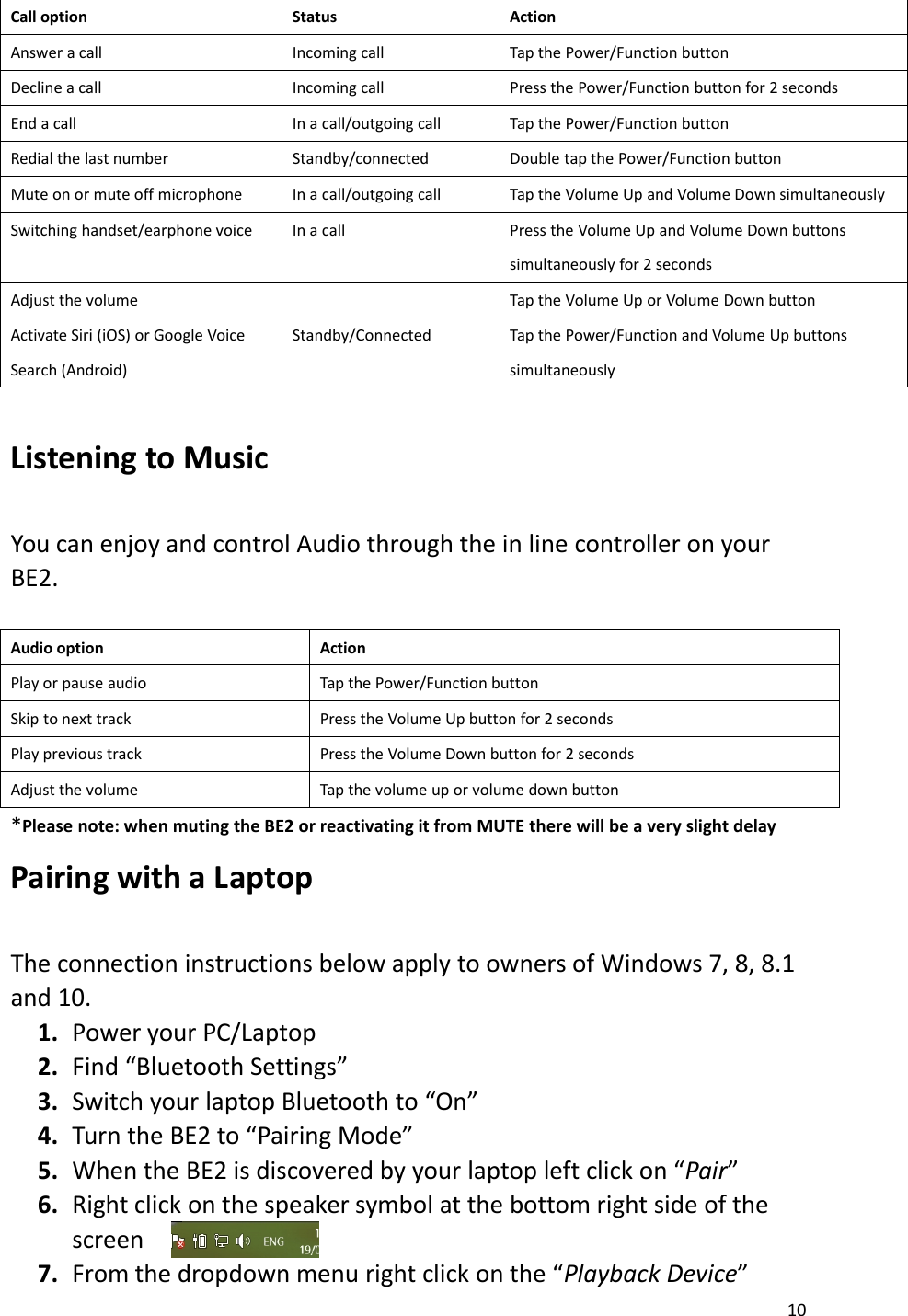 10Call optionStatusActionAnswer a callIncoming callTap the Power/Function buttonDecline a callIncoming callPress the Power/Function button for 2 secondsEnd a callIn a call/outgoing callTap the Power/Function buttonRedial the last numberStandby/connectedDouble tap the Power/Function buttonMute on or mute off microphoneIn a call/outgoing callTap the Volume Up and Volume Down simultaneouslySwitching handset/earphone voiceIn a callPress the Volume Up and Volume Down buttonssimultaneously for 2 secondsAdjust the volumeTap the Volume Up or Volume Down buttonActivate Siri (iOS) or Google VoiceSearch (Android)Standby/ConnectedTap the Power/Function and Volume Up buttonssimultaneouslyListening to MusicYou can enjoy and control Audio through the in line controller on yourBE2.Audio optionActionPlay or pause audioTap the Power/Function buttonSkip to next trackPress the Volume Up button for 2 secondsPlay previous trackPress the Volume Down button for 2 secondsAdjust the volumeTap the volume up or volume down button*Please note: when muting the BE2 or reactivating it from MUTE there will be a very slight delayPairing with a LaptopThe connection instructions below apply to owners of Windows 7, 8, 8.1and 10.1. Power your PC/Laptop2. Find “Bluetooth Settings”3. Switch your laptop Bluetooth to “On”4. Turn the BE2 to “Pairing Mode”5. When the BE2 is discovered by your laptop left click on “Pair”6. Right click on the speaker symbol at the bottom right side of thescreen7. From the dropdown menu right click on the “Playback Device”