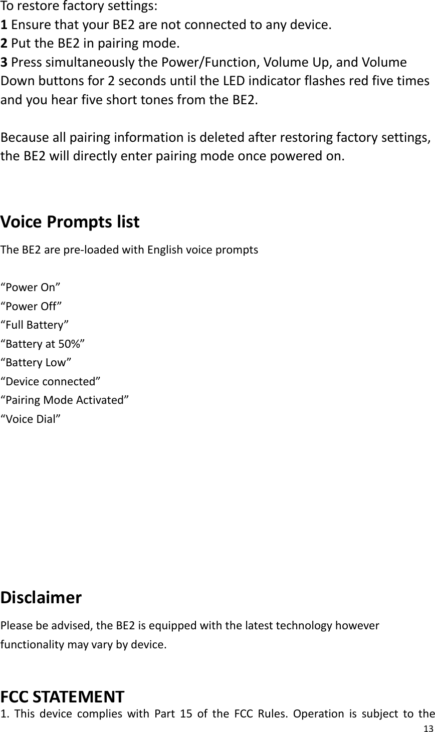 13To restore factory settings:1Ensure that your BE2 are not connected to any device.2Put the BE2 in pairing mode.3Press simultaneously the Power/Function, Volume Up, and VolumeDown buttons for 2 seconds until the LED indicator flashes red five timesand you hear five short tones from the BE2.Because all pairing information is deleted after restoring factory settings,the BE2 will directly enter pairing mode once powered on.Voice Prompts listThe BE2 are pre-loaded with English voice prompts“Power On”“Power Off”“Full Battery”“Battery at 50%”“Battery Low”“Device connected”“Pairing Mode Activated”“Voice Dial”DisclaimerPlease be advised, the BE2 is equipped with the latest technology howeverfunctionality may vary by device.FCC STATEMENT1. This device complies with Part 15 of the FCC Rules. Operation is subject to the