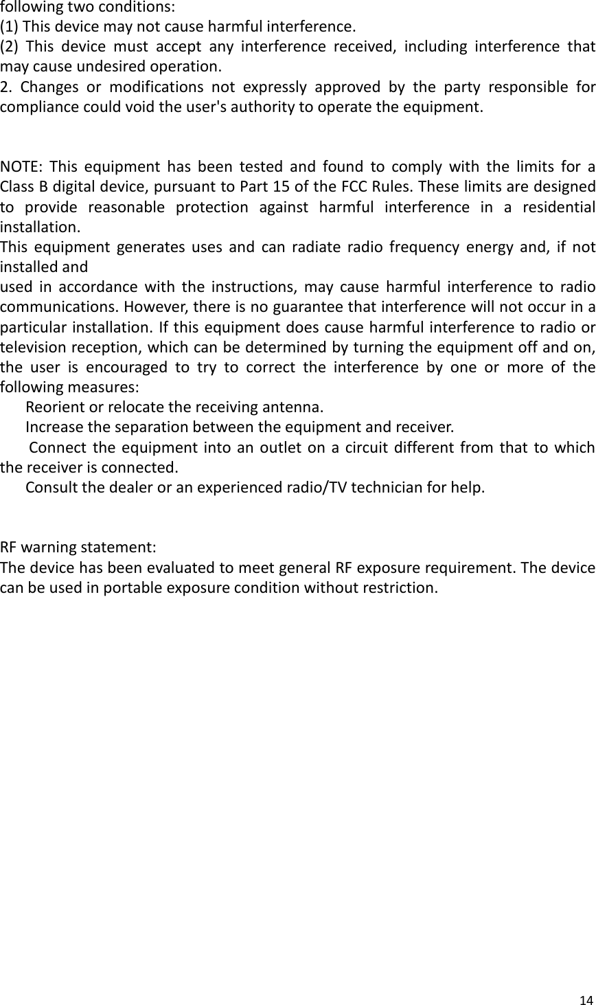 14following two conditions:(1) This device may not cause harmful interference.(2) This device must accept any interference received, including interference thatmay cause undesired operation.2. Changes or modifications not expressly approved by the party responsible forcompliance could void the user&apos;s authority to operate the equipment.NOTE: This equipment has been tested and found to comply with the limits for aClass B digital device, pursuant to Part 15 of the FCC Rules. These limits are designedto provide reasonable protection against harmful interference in a residentialinstallation.This equipment generates uses and can radiate radio frequency energy and, if notinstalled andused in accordance with the instructions, may cause harmful interference to radiocommunications. However, there is no guarantee that interference will not occur in aparticular installation. If this equipment does cause harmful interference to radio ortelevision reception, which can be determined by turning the equipment off and on,the user is encouraged to try to correct the interference by one or more of thefollowing measures:Reorient or relocate the receiving antenna.Increase the separation between the equipment and receiver.Connect the equipment into an outlet on a circuit different from that to whichthe receiver is connected.Consult the dealer or an experienced radio/TV technician for help.RF warning statement:The device has been evaluated to meet general RF exposure requirement. The devicecan be used in portable exposure condition without restriction.