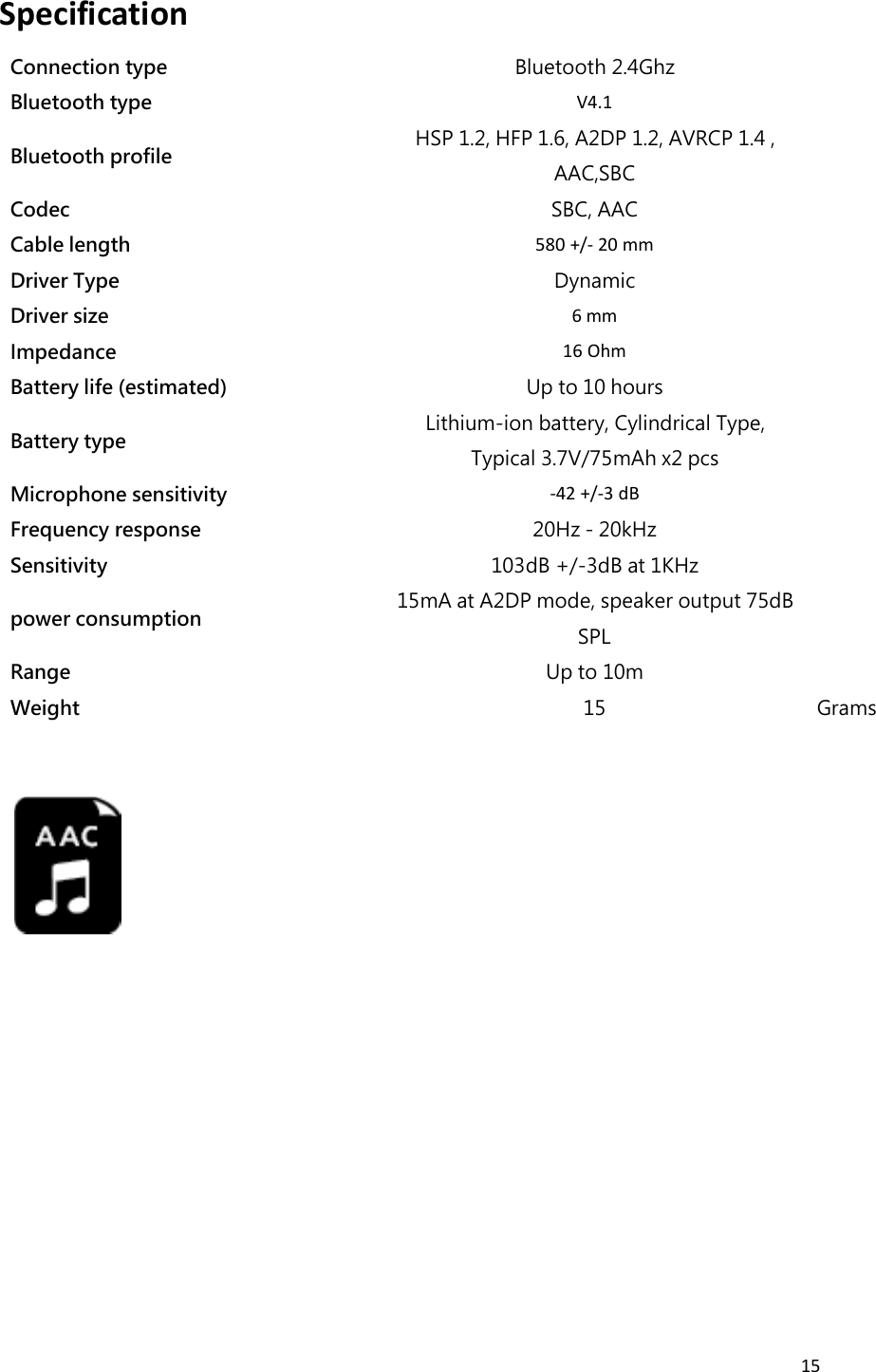 15SpecificationConnection typeBluetooth 2.4GhzBluetooth typeV4.1Bluetooth profileHSP 1.2, HFP 1.6, A2DP 1.2, AVRCP 1.4 ,AAC,SBCCodecSBC, AACCable length580 +/- 20 mmDriver TypeDynamicDriver size6 mmImpedance16 OhmBattery life (estimated)Up to 10 hoursBattery typeLithium-ion battery, Cylindrical Type,Typical 3.7V/75mAh x2 pcsMicrophone sensitivity-42 +/-3 dBFrequency response20Hz - 20kHzSensitivity103dB +/-3dB at 1KHzpower consumption15mA at A2DP mode, speaker output 75dBSPLRangeUp to 10mWeight15Grams