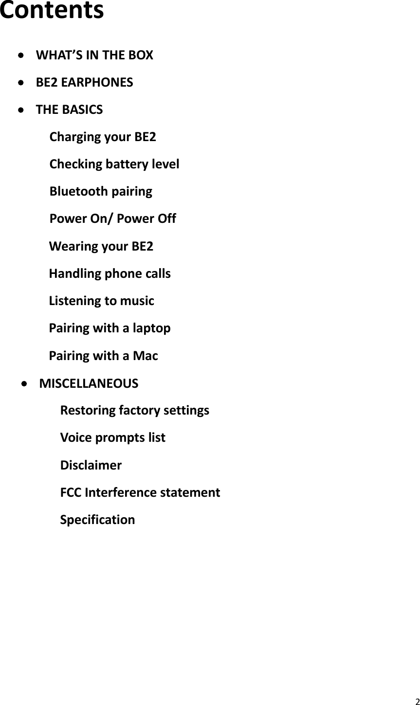 2ContentsWHAT’S IN THE BOXBE2 EARPHONESTHE BASICSCharging your BE2Checking battery levelBluetooth pairingPower On/ Power OffWearing your BE2Handling phone callsListening to musicPairing with a laptopPairing with a MacMISCELLANEOUSRestoring factory settingsVoice prompts listDisclaimerFCC Interference statementSpecification