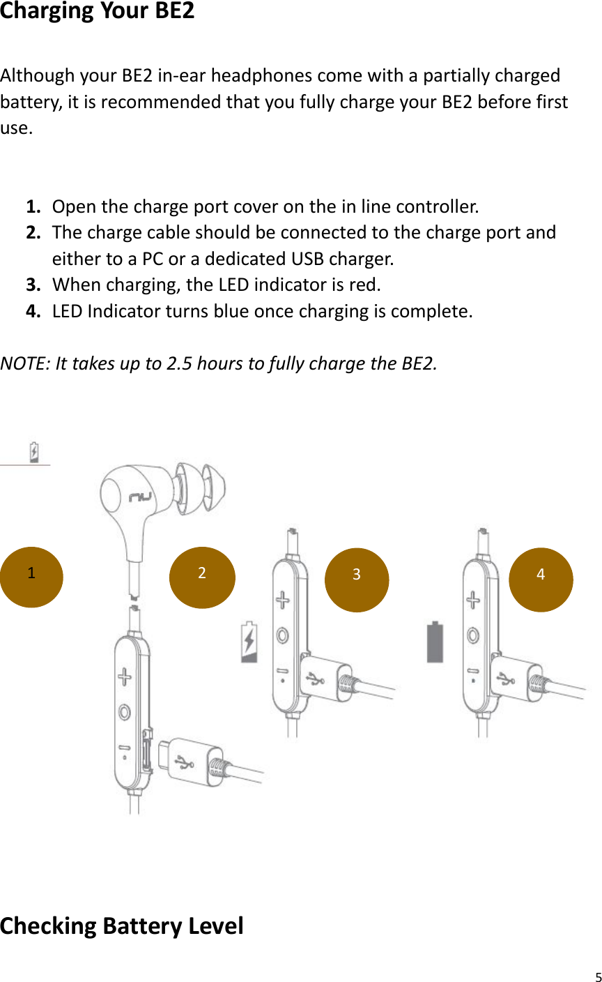 5Charging Your BE2Although your BE2 in-ear headphones come with a partially chargedbattery, it is recommended that you fully charge your BE2 before firstuse.1. Open the charge port cover on the in line controller.2. The charge cable should be connected to the charge port andeither to a PC or a dedicated USB charger.3. When charging, the LED indicator is red.4. LED Indicator turns blue once charging is complete.NOTE: It takes up to 2.5 hours to fully charge the BE2.Checking Battery Level1234