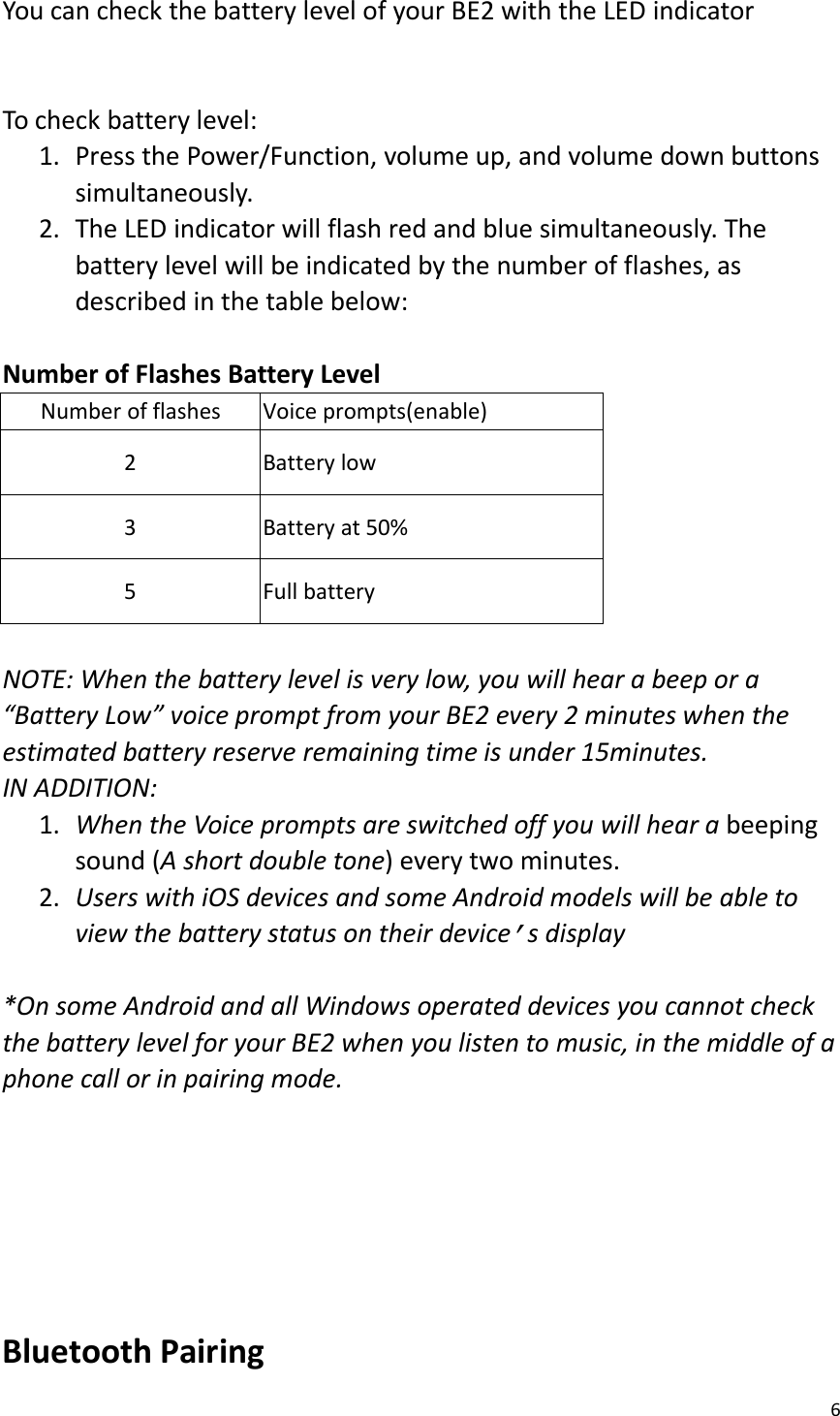 6You can check the battery level of your BE2 with the LED indicatorTo check battery level:1. Press the Power/Function, volume up, and volume down buttonssimultaneously.2. The LED indicator will flash red and blue simultaneously. Thebattery level will be indicated by the number of flashes, asdescribed in the table below:Number of Flashes Battery LevelNumber of flashesVoice prompts(enable)2Battery low3Battery at 50%5Full batteryNOTE: When the battery level is very low, you will hear a beep or a“Battery Low” voice prompt from your BE2 every 2 minutes when theestimated battery reserve remaining time is under 15minutes.IN ADDITION:1. When the Voice prompts are switched off you will hear a beepingsound (A short double tone) every two minutes.2. Users with iOS devices and some Android models will be able toview the battery status on their device’s display*On some Android and all Windows operated devices you cannot checkthe battery level for your BE2 when you listen to music, in the middle of aphone call or in pairing mode.Bluetooth Pairing