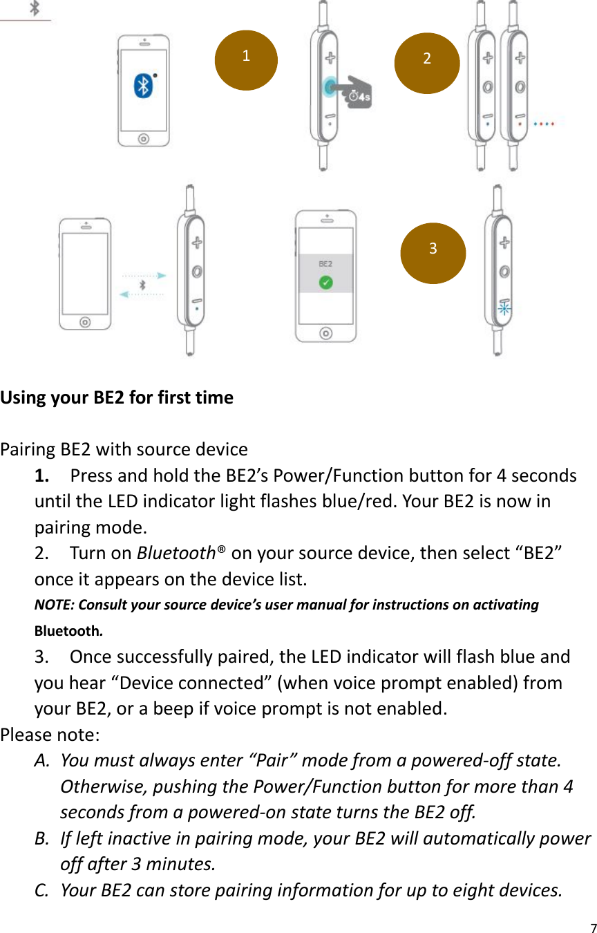 7Using your BE2 for first timePairing BE2 with source device1. Press and hold the BE2’s Power/Function button for 4 secondsuntil the LED indicator light flashes blue/red. Your BE2 is now inpairing mode.2. Turn on Bluetooth® on your source device, then select “BE2”once it appears on the device list.NOTE: Consult your source device’s user manual for instructions on activatingBluetooth.3. Once successfully paired, the LED indicator will flash blue andyou hear “Device connected” (when voice prompt enabled) fromyour BE2, or a beep if voice prompt is not enabled.Please note:A. You must always enter “Pair” mode from a powered-off state.Otherwise, pushing the Power/Function button for more than 4seconds from a powered-on state turns the BE2 off.B. If left inactive in pairing mode, your BE2 will automatically poweroff after 3 minutes.C. Your BE2 can store pairing information for up to eight devices.123