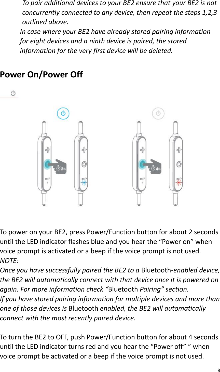 8To pair additional devices to your BE2 ensure that your BE2 is notconcurrently connected to any device, then repeat the steps 1,2,3outlined above.In case where your BE2 have already stored pairing informationfor eight devices and a ninth device is paired, the storedinformation for the very first device will be deleted.Power On/Power OffTo power on your BE2, press Power/Function button for about 2 secondsuntil the LED indicator flashes blue and you hear the “Power on” whenvoice prompt is activated or a beep if the voice prompt is not used.NOTE:Once you have successfully paired the BE2 to a Bluetooth-enabled device,the BE2 will automatically connect with that device once it is powered onagain. For more information check “Bluetooth Pairing” section.If you have stored pairing information for multiple devices and more thanone of those devices is Bluetooth enabled, the BE2 will automaticallyconnect with the most recently paired device.To turn the BE2 to OFF, push Power/Function button for about 4 secondsuntil the LED indicator turns red and you hear the “Power off” ” whenvoice prompt be activated or a beep if the voice prompt is not used.