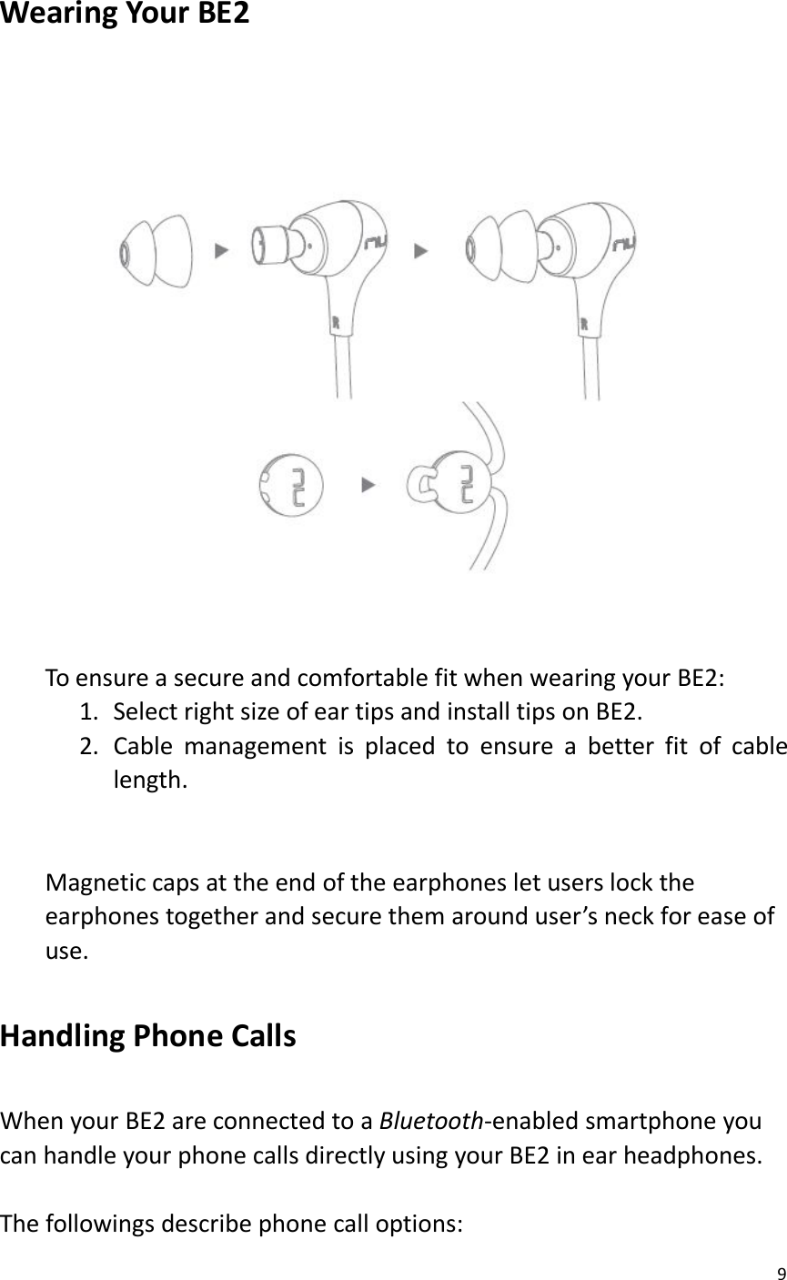 9Wearing Your BE2To ensure a secure and comfortable fit when wearing your BE2:1. Select right size of ear tips and install tips on BE2.2. Cable management is placed to ensure a better fit of cablelength.Magnetic caps at the end of the earphones let users lock theearphones together and secure them around user’s neck for ease ofuse.Handling Phone CallsWhen your BE2 are connected to a Bluetooth-enabled smartphone youcan handle your phone calls directly using your BE2 in ear headphones.The followings describe phone call options: