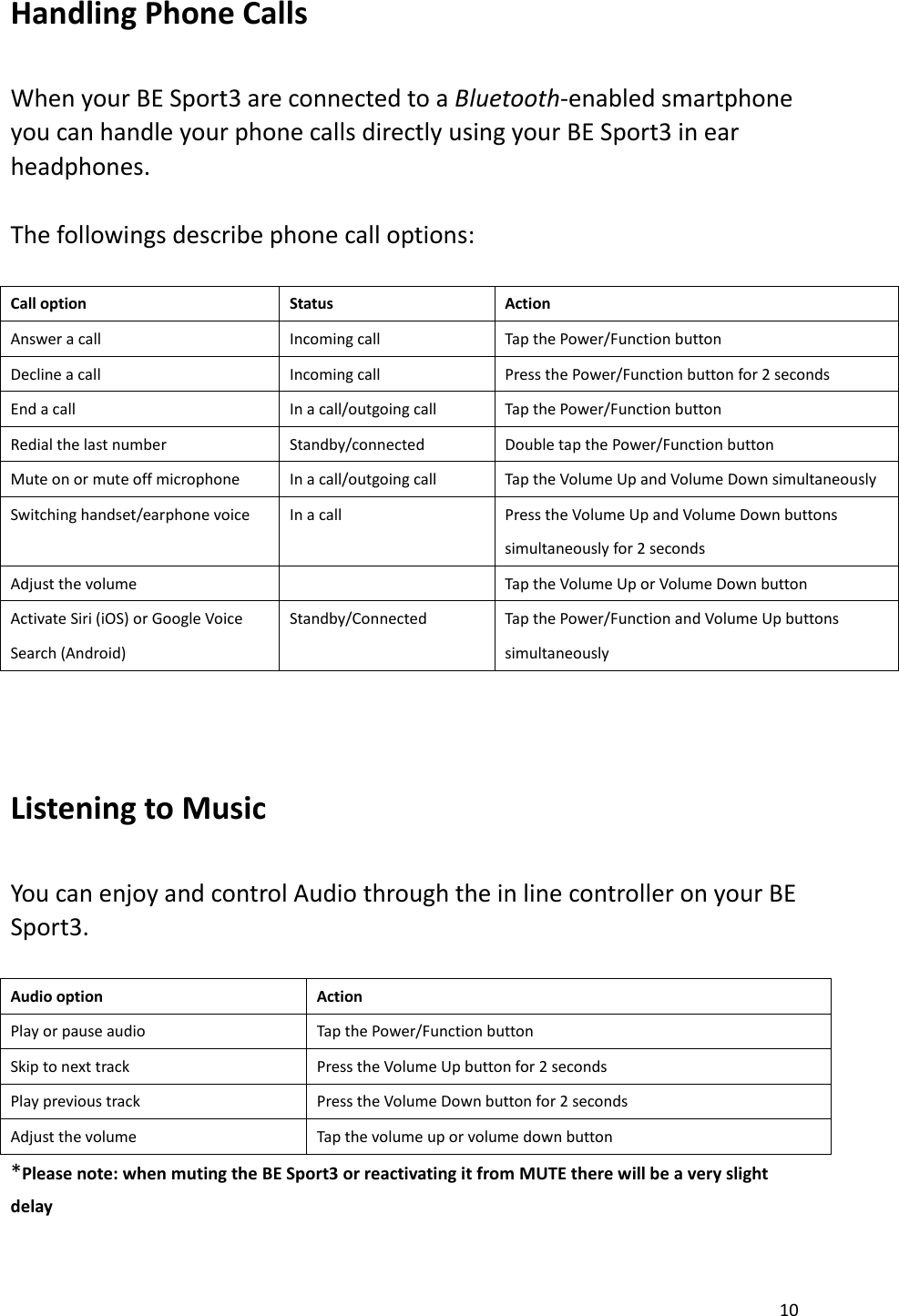 10  Handling Phone Calls    When your BE Sport3 are connected to a Bluetooth-enabled smartphone you can handle your phone calls directly using your BE Sport3 in ear headphones.    The followings describe phone call options:    Call option Status Action Answer a call Incoming call Tap the Power/Function button Decline a call Incoming call Press the Power/Function button for 2 seconds End a call In a call/outgoing call Tap the Power/Function button Redial the last number Standby/connected Double tap the Power/Function button Mute on or mute off microphone In a call/outgoing call Tap the Volume Up and Volume Down simultaneously Switching handset/earphone voice In a call Press the Volume Up and Volume Down buttons simultaneously for 2 seconds Adjust the volume  Tap the Volume Up or Volume Down button Activate Siri (iOS) or Google Voice Search (Android) Standby/Connected Tap the Power/Function and Volume Up buttons simultaneously   Listening to Music    You can enjoy and control Audio through the in line controller on your BE Sport3.    Audio option Action Play or pause audio Tap the Power/Function button Skip to next track Press the Volume Up button for 2 seconds Play previous track Press the Volume Down button for 2 seconds Adjust the volume Tap the volume up or volume down button *Please note: when muting the BE Sport3 or reactivating it from MUTE there will be a very slight delay    