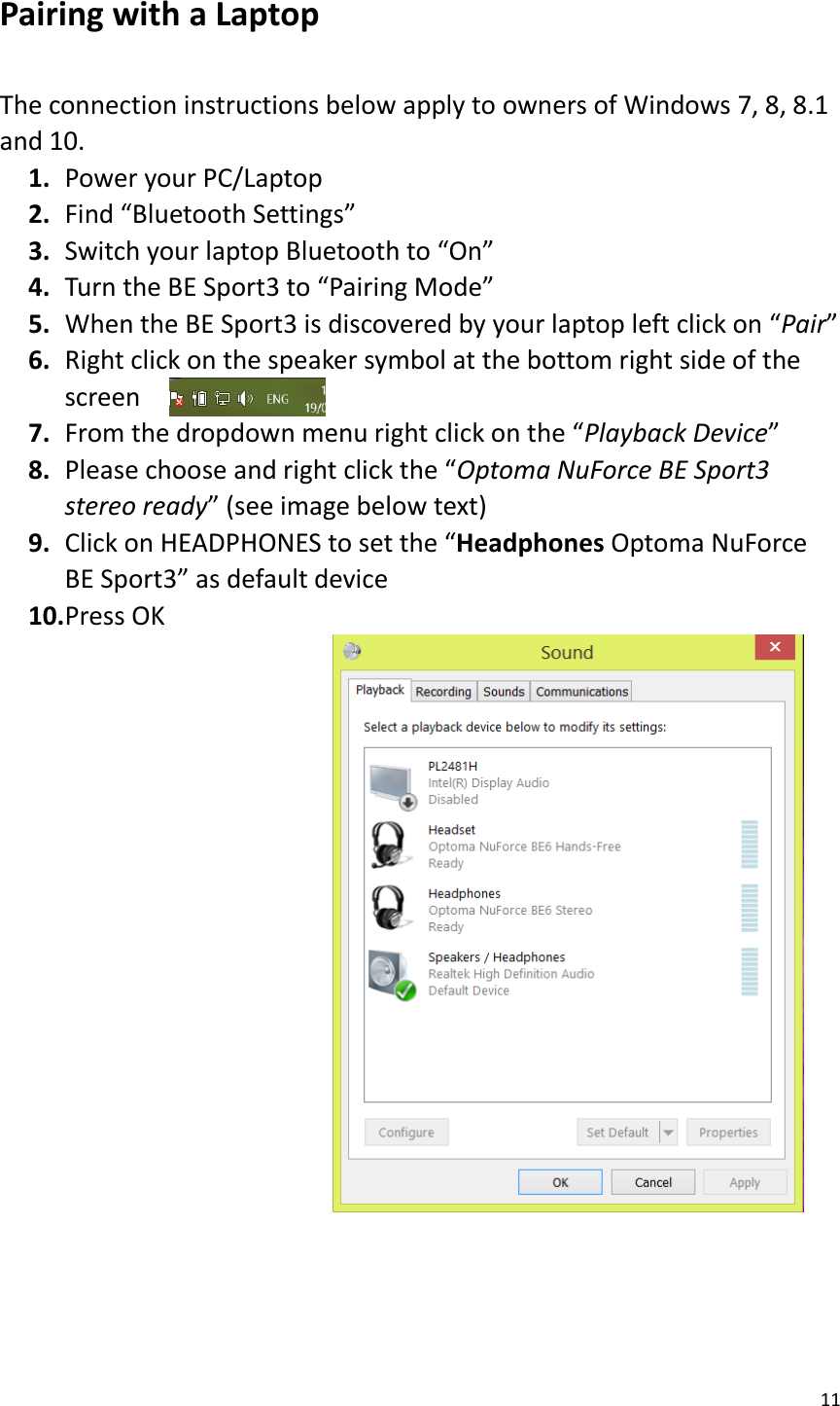 11  Pairing with a Laptop  The connection instructions below apply to owners of Windows 7, 8, 8.1 and 10. 1. Power your PC/Laptop 2. Find “Bluetooth Settings” 3. Switch your laptop Bluetooth to “On” 4. Turn the BE Sport3 to “Pairing Mode” 5. When the BE Sport3 is discovered by your laptop left click on “Pair” 6. Right click on the speaker symbol at the bottom right side of the screen 7. From the dropdown menu right click on the “Playback Device” 8. Please choose and right click the “Optoma NuForce BE Sport3 stereo ready” (see image below text) 9. Click on HEADPHONES to set the “Headphones Optoma NuForce BE Sport3” as default device   10. Press OK                       