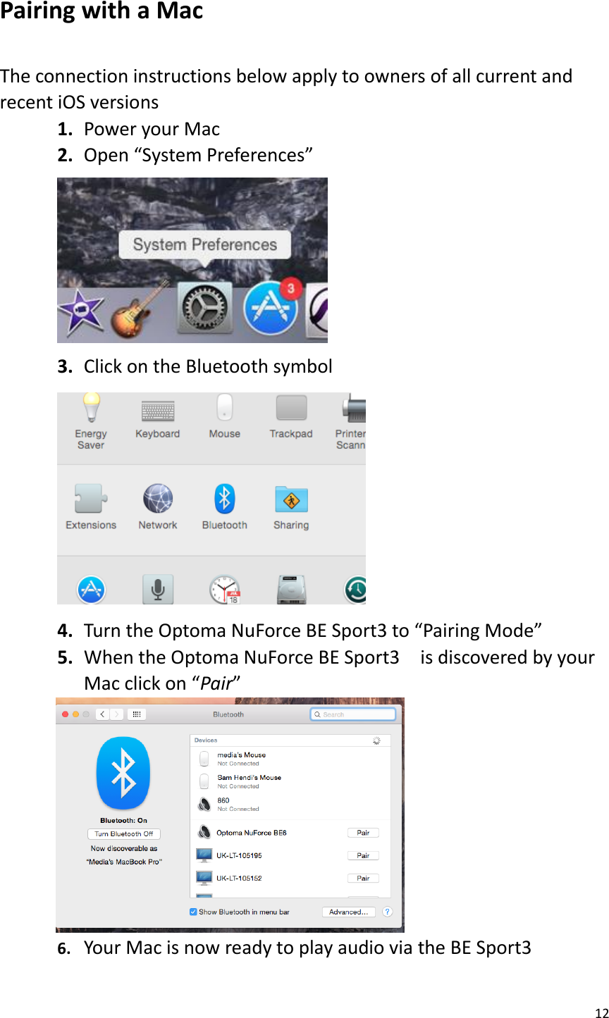 12  Pairing with a Mac  The connection instructions below apply to owners of all current and recent iOS versions 1. Power your Mac 2. Open “System Preferences”  3. Click on the Bluetooth symbol  4. Turn the Optoma NuForce BE Sport3 to “Pairing Mode” 5. When the Optoma NuForce BE Sport3    is discovered by your Mac click on “Pair”          6. Your Mac is now ready to play audio via the BE Sport3   