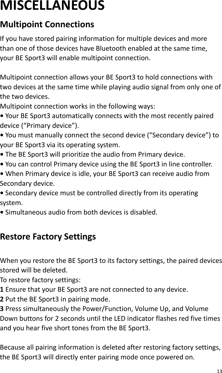 13  MISCELLANEOUS Multipoint Connections   If you have stored pairing information for multiple devices and more than one of those devices have Bluetooth enabled at the same time, your BE Sport3 will enable multipoint connection.    Multipoint connection allows your BE Sport3 to hold connections with two devices at the same time while playing audio signal from only one of the two devices.   Multipoint connection works in the following ways:   • Your BE Sport3 automatically connects with the most recently paired device (“Primary device”).   • You must manually connect the second device (“Secondary device”) to your BE Sport3 via its operating system.   • The BE Sport3 will prioritize the audio from Primary device.   • You can control Primary device using the BE Sport3 in line controller.   • When Primary device is idle, your BE Sport3 can receive audio from Secondary device.   • Secondary device must be controlled directly from its operating system.   • Simultaneous audio from both devices is disabled.  Restore Factory Settings    When you restore the BE Sport3 to its factory settings, the paired devices stored will be deleted.   To restore factory settings:   1 Ensure that your BE Sport3 are not connected to any device.   2 Put the BE Sport3 in pairing mode.   3 Press simultaneously the Power/Function, Volume Up, and Volume Down buttons for 2 seconds until the LED indicator flashes red five times and you hear five short tones from the BE Sport3.  Because all pairing information is deleted after restoring factory settings, the BE Sport3 will directly enter pairing mode once powered on. 