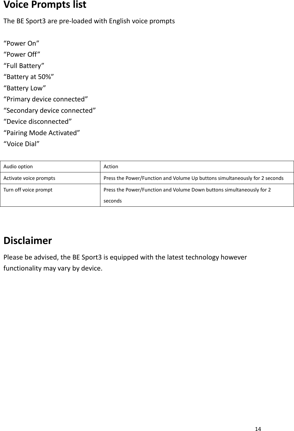 14  Voice Prompts list   The BE Sport3 are pre-loaded with English voice prompts    “Power On” “Power Off” “Full Battery” “Battery at 50%” “Battery Low” “Primary device connected” “Secondary device connected” “Device disconnected” “Pairing Mode Activated” “Voice Dial”  Audio option Action Activate voice prompts Press the Power/Function and Volume Up buttons simultaneously for 2 seconds Turn off voice prompt Press the Power/Function and Volume Down buttons simultaneously for 2 seconds  Disclaimer Please be advised, the BE Sport3 is equipped with the latest technology however functionality may vary by device.             