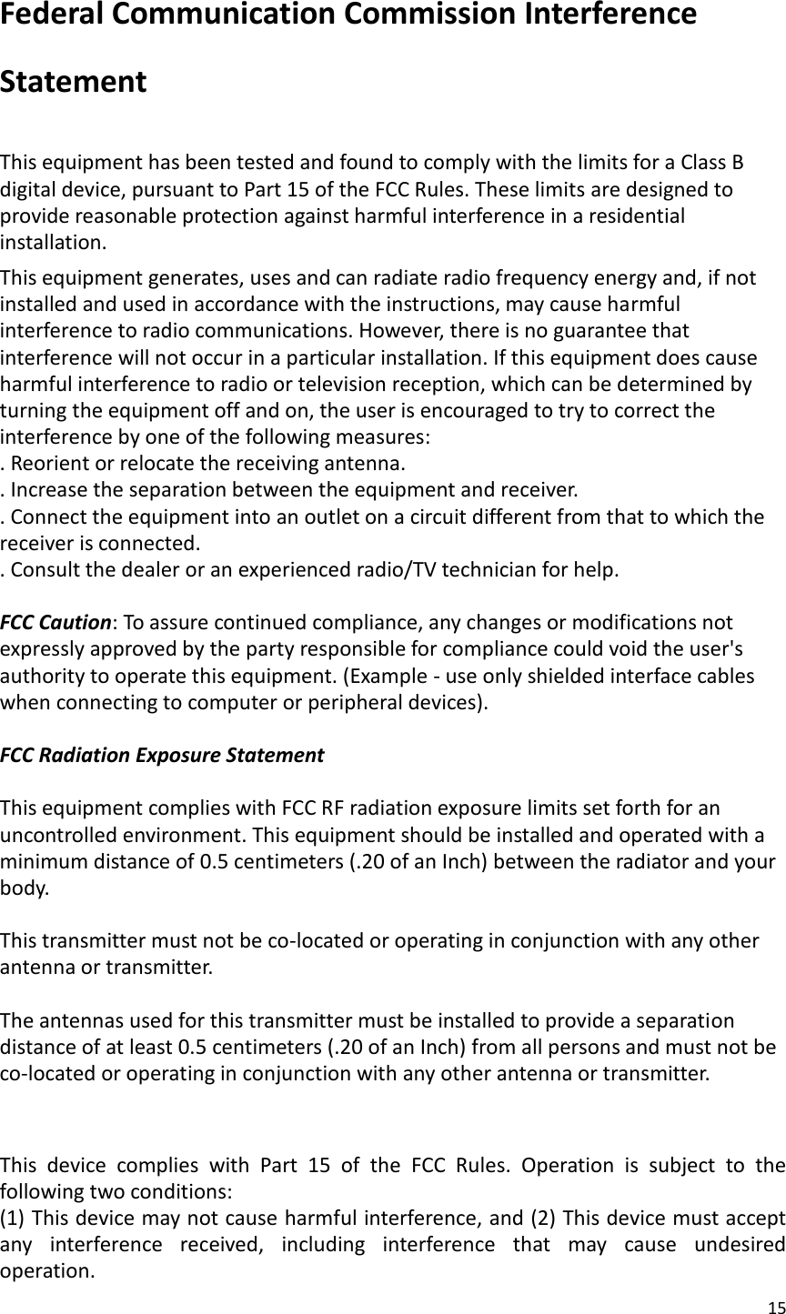 15  Federal Communication Commission Interference Statement  This equipment has been tested and found to comply with the limits for a Class B digital device, pursuant to Part 15 of the FCC Rules. These limits are designed to provide reasonable protection against harmful interference in a residential installation. This equipment generates, uses and can radiate radio frequency energy and, if not installed and used in accordance with the instructions, may cause harmful interference to radio communications. However, there is no guarantee that interference will not occur in a particular installation. If this equipment does cause harmful interference to radio or television reception, which can be determined by turning the equipment off and on, the user is encouraged to try to correct the interference by one of the following measures: . Reorient or relocate the receiving antenna. . Increase the separation between the equipment and receiver. . Connect the equipment into an outlet on a circuit different from that to which the receiver is connected. . Consult the dealer or an experienced radio/TV technician for help.  FCC Caution: To assure continued compliance, any changes or modifications not expressly approved by the party responsible for compliance could void the user&apos;s authority to operate this equipment. (Example - use only shielded interface cables when connecting to computer or peripheral devices).  FCC Radiation Exposure Statement  This equipment complies with FCC RF radiation exposure limits set forth for an uncontrolled environment. This equipment should be installed and operated with a minimum distance of 0.5 centimeters (.20 of an Inch) between the radiator and your body.  This transmitter must not be co-located or operating in conjunction with any other antenna or transmitter.  The antennas used for this transmitter must be installed to provide a separation distance of at least 0.5 centimeters (.20 of an Inch) from all persons and must not be co-located or operating in conjunction with any other antenna or transmitter.   This  device  complies  with  Part  15  of  the  FCC  Rules.  Operation  is  subject  to  the following two conditions: (1) This device may not cause harmful interference, and (2) This device must accept any  interference  received,  including  interference  that  may  cause  undesired operation. 