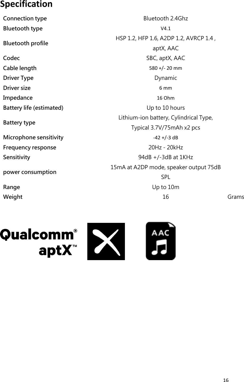 16  Specification   Connection type Bluetooth 2.4Ghz  Bluetooth type V4.1  Bluetooth profile HSP 1.2, HFP 1.6, A2DP 1.2, AVRCP 1.4 , aptX, AAC  Codec SBC, aptX, AAC  Cable length 580 +/- 20 mm  Driver Type Dynamic  Driver size 6 mm  Impedance 16 Ohm  Battery life (estimated) Up to 10 hours  Battery type Lithium-ion battery, Cylindrical Type, Typical 3.7V/75mAh x2 pcs  Microphone sensitivity -42 +/-3 dB  Frequency response 20Hz - 20kHz  Sensitivity 94dB +/-3dB at 1KHz  power consumption 15mA at A2DP mode, speaker output 75dB SPL  Range   Up to 10m  Weight 16 Grams               