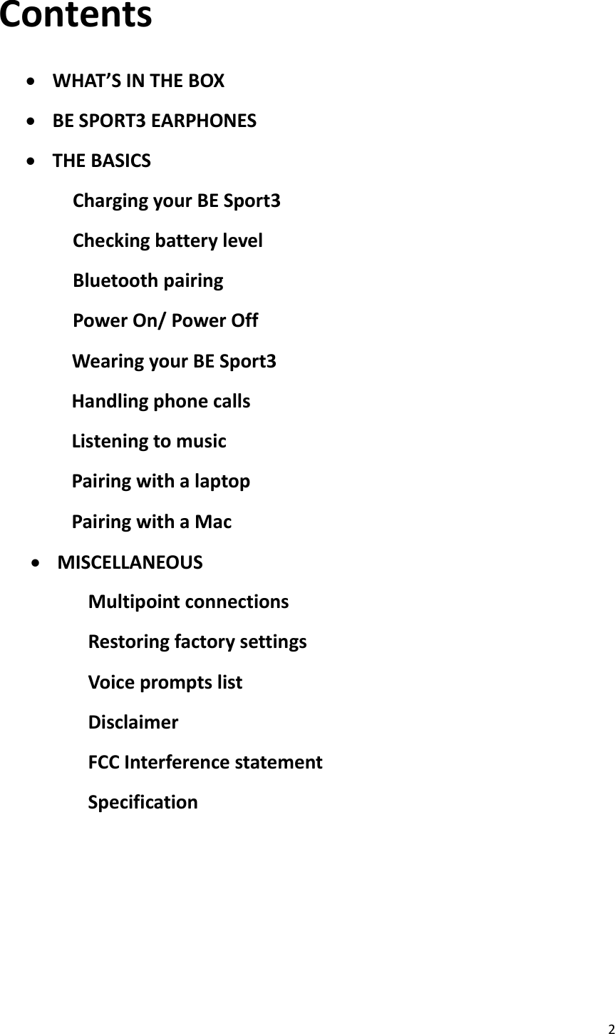 2  Contents   WHAT’S IN THE BOX  BE SPORT3 EARPHONES  THE BASICS Charging your BE Sport3 Checking battery level Bluetooth pairing Power On/ Power Off               Wearing your BE Sport3               Handling phone calls               Listening to music               Pairing with a laptop               Pairing with a Mac  MISCELLANEOUS Multipoint connections Restoring factory settings Voice prompts list Disclaimer FCC Interference statement Specification        