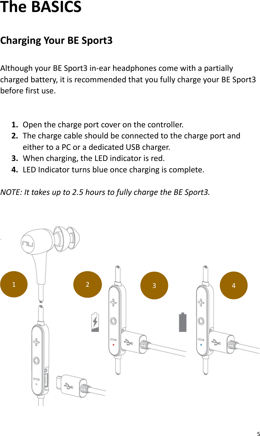 5  The BASICS  Charging Your BE Sport3  Although your BE Sport3 in-ear headphones come with a partially charged battery, it is recommended that you fully charge your BE Sport3 before first use.  1. Open the charge port cover on the controller. 2. The charge cable should be connected to the charge port and                 either to a PC or a dedicated USB charger. 3. When charging, the LED indicator is red. 4. LED Indicator turns blue once charging is complete.  NOTE: It takes up to 2.5 hours to fully charge the BE Sport3.     1 2 3 4 