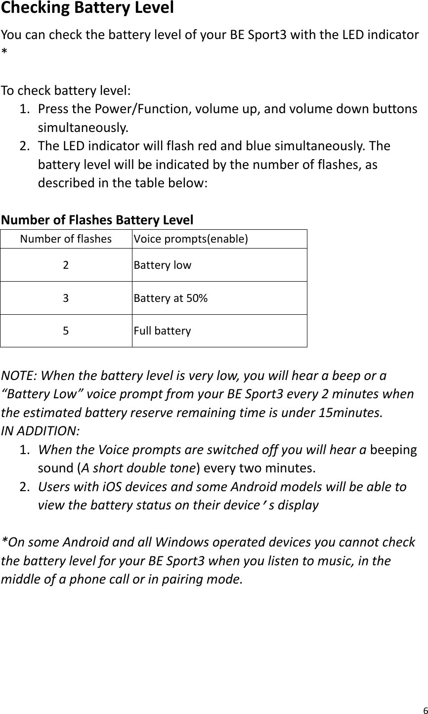 6  Checking Battery Level   You can check the battery level of your BE Sport3 with the LED indicator *  To check battery level:   1. Press the Power/Function, volume up, and volume down buttons simultaneously.   2. The LED indicator will flash red and blue simultaneously. The battery level will be indicated by the number of flashes, as described in the table below:    Number of Flashes Battery Level   Number of flashes Voice prompts(enable) 2 Battery low 3 Battery at 50% 5 Full battery  NOTE: When the battery level is very low, you will hear a beep or a “Battery Low” voice prompt from your BE Sport3 every 2 minutes when the estimated battery reserve remaining time is under 15minutes.   IN ADDITION:   1. When the Voice prompts are switched off you will hear a beeping sound (A short double tone) every two minutes. 2. Users with iOS devices and some Android models will be able to view the battery status on their device’s display  *On some Android and all Windows operated devices you cannot check the battery level for your BE Sport3 when you listen to music, in the middle of a phone call or in pairing mode.      