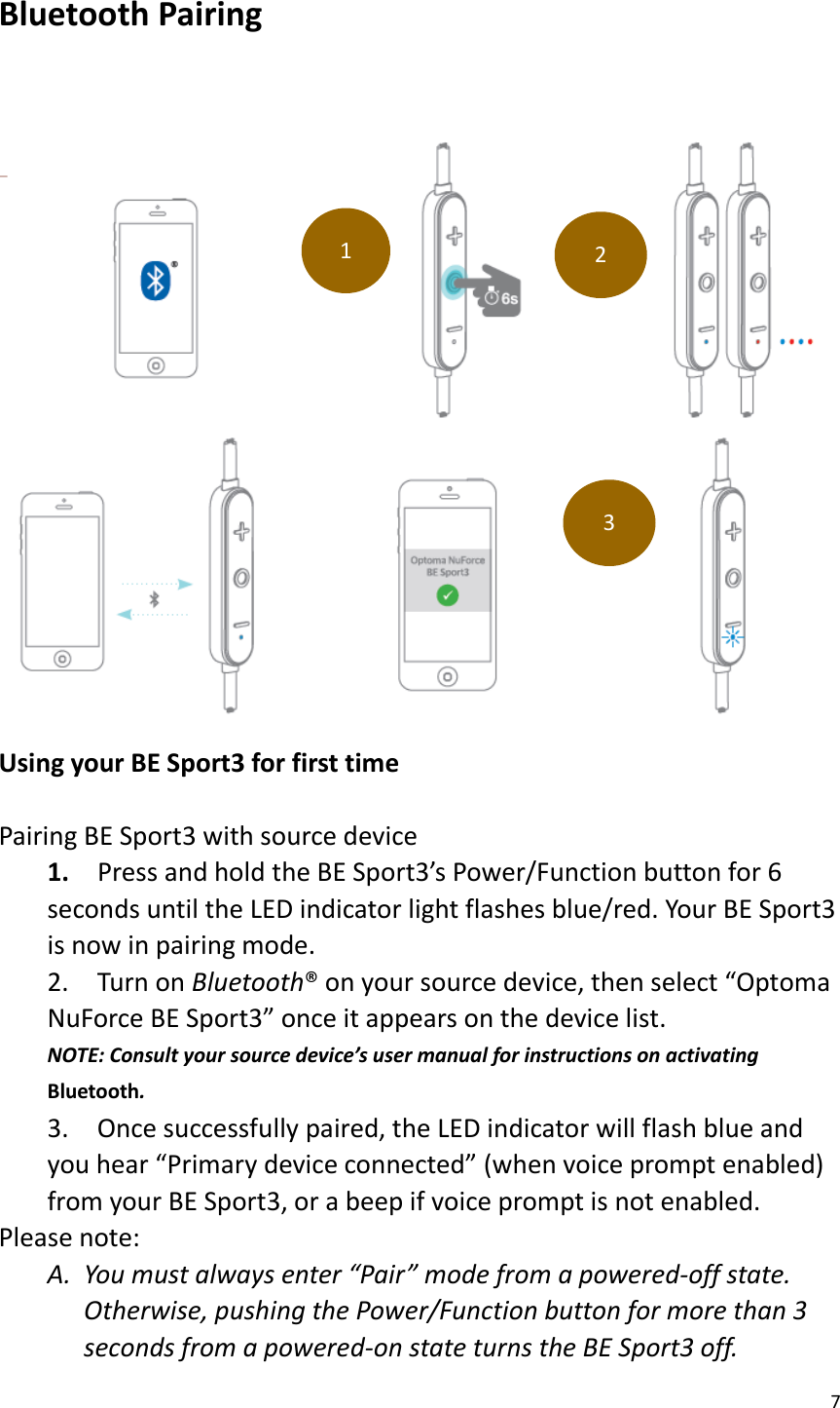 7  Bluetooth Pairing      Using your BE Sport3 for first time  Pairing BE Sport3 with source device 1.    Press and hold the BE Sport3’s Power/Function button for 6 seconds until the LED indicator light flashes blue/red. Your BE Sport3 is now in pairing mode. 2.  Turn on Bluetooth® on your source device, then select “Optoma NuForce BE Sport3” once it appears on the device list. NOTE: Consult your source device’s user manual for instructions on activating Bluetooth. 3.    Once successfully paired, the LED indicator will flash blue and you hear “Primary device connected” (when voice prompt enabled) from your BE Sport3, or a beep if voice prompt is not enabled. Please note: A. You must always enter “Pair” mode from a powered-off state.   Otherwise, pushing the Power/Function button for more than 3 seconds from a powered-on state turns the BE Sport3 off.   1 2 3 