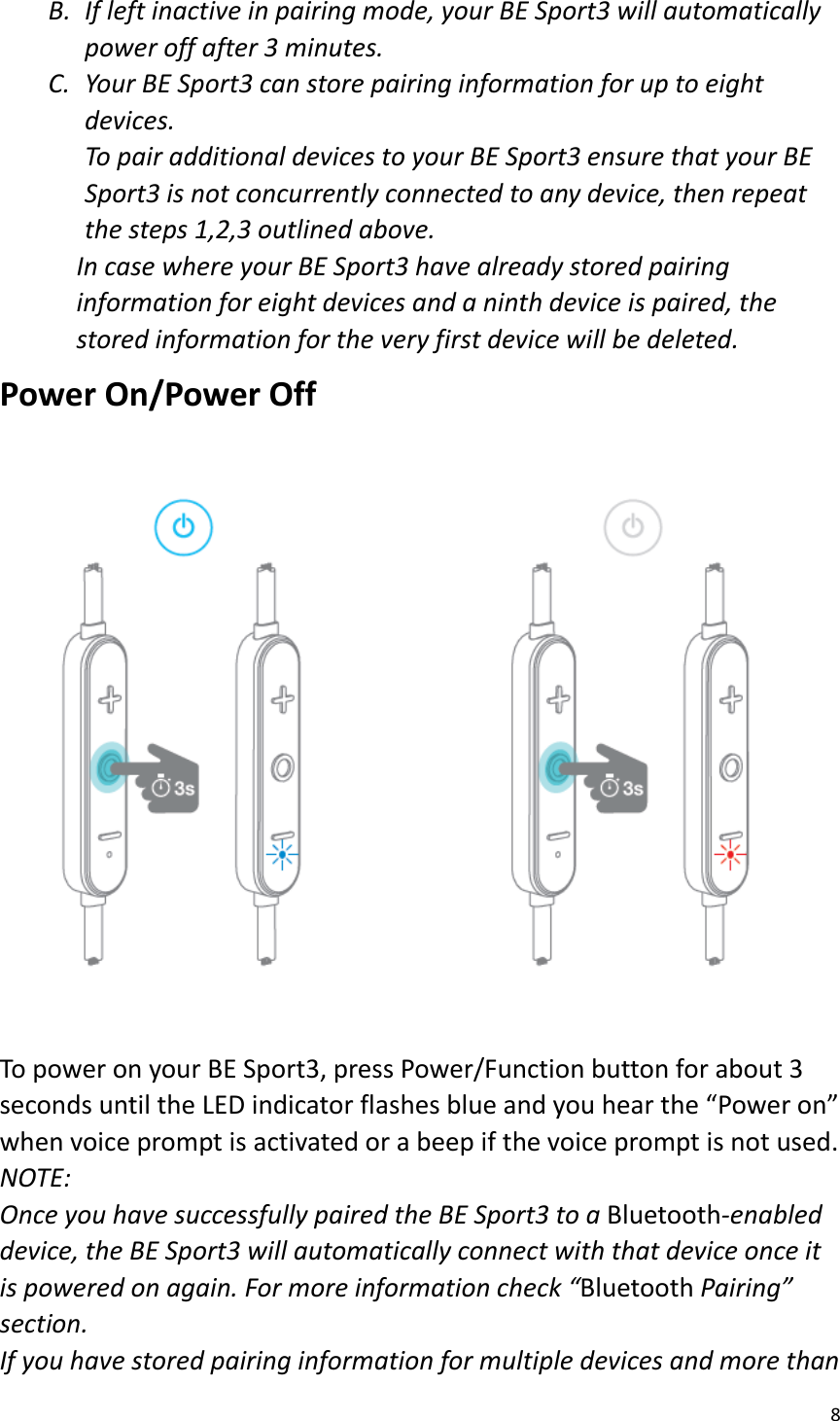 8  B. If left inactive in pairing mode, your BE Sport3 will automatically power off after 3 minutes.   C. Your BE Sport3 can store pairing information for up to eight devices.   To pair additional devices to your BE Sport3 ensure that your BE Sport3 is not concurrently connected to any device, then repeat the steps 1,2,3 outlined above.   In case where your BE Sport3 have already stored pairing information for eight devices and a ninth device is paired, the stored information for the very first device will be deleted. Power On/Power Off  To power on your BE Sport3, press Power/Function button for about 3 seconds until the LED indicator flashes blue and you hear the “Power on” when voice prompt is activated or a beep if the voice prompt is not used.   NOTE:   Once you have successfully paired the BE Sport3 to a Bluetooth-enabled device, the BE Sport3 will automatically connect with that device once it is powered on again. For more information check “Bluetooth Pairing” section. If you have stored pairing information for multiple devices and more than 