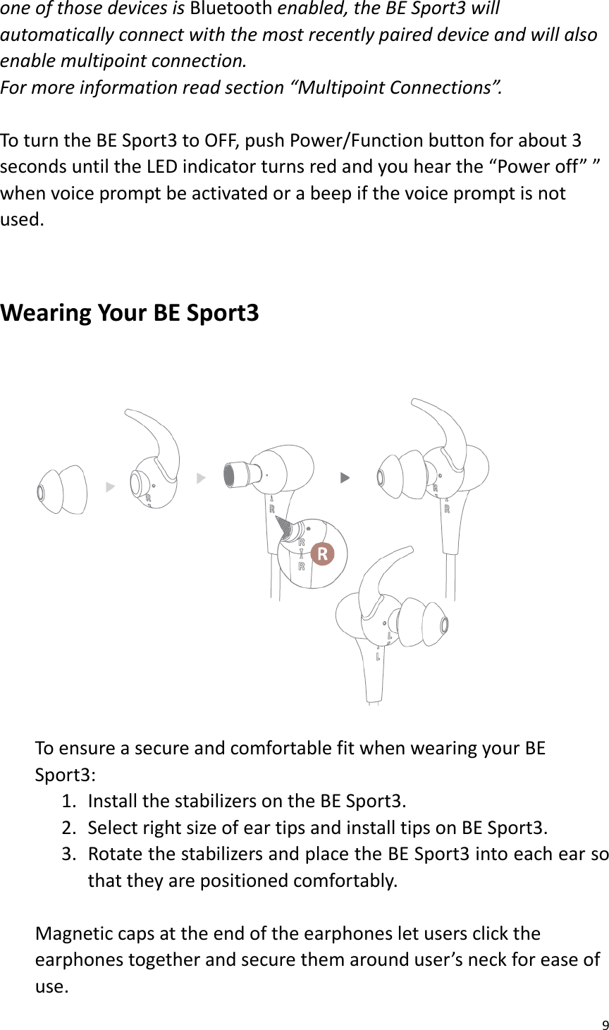 9  one of those devices is Bluetooth enabled, the BE Sport3 will automatically connect with the most recently paired device and will also enable multipoint connection.   For more information read section “Multipoint Connections”.   To turn the BE Sport3 to OFF, push Power/Function button for about 3 seconds until the LED indicator turns red and you hear the “Power off” ” when voice prompt be activated or a beep if the voice prompt is not used.   Wearing Your BE Sport3        To ensure a secure and comfortable fit when wearing your BE Sport3:   1. Install the stabilizers on the BE Sport3. 2. Select right size of ear tips and install tips on BE Sport3. 3. Rotate the stabilizers and place the BE Sport3 into each ear so that they are positioned comfortably.  Magnetic caps at the end of the earphones let users click the earphones together and secure them around user’s neck for ease of use. 