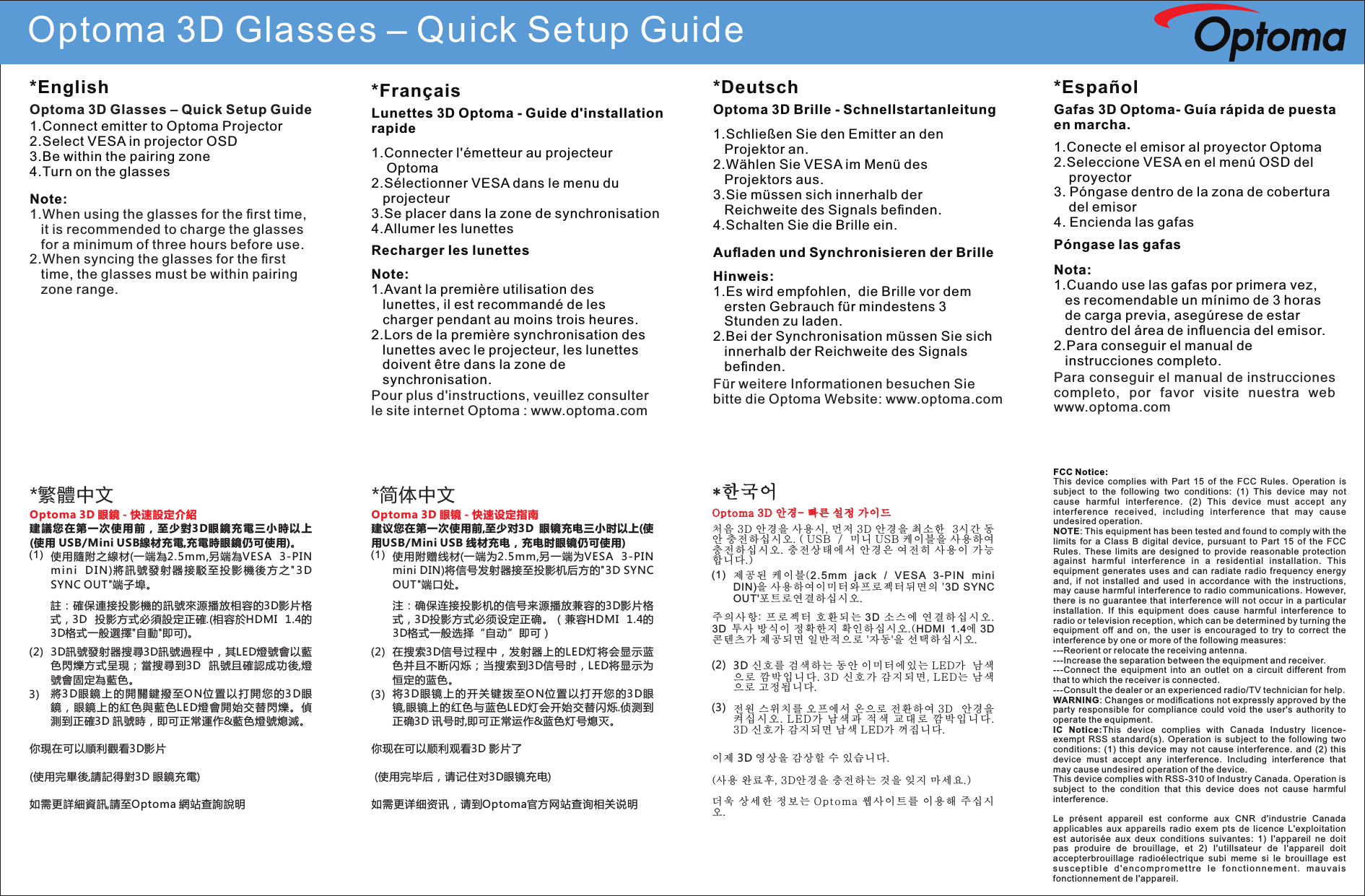 Optoma 3D Glasses – Quick Setup GuideFCC Notice:This  device  complies  with  Part  15  of  the  FCC  Rules.  Operation  is subject  to  the  following  two  conditions:  (1)  This  device  may  not cause  harmful  interference.  (2)  This  device  must  accept  any interfere nce  rec eived,  inc ludi ng  interfe renc e  that  may  caus e undesired operation.NOTE: This equipment has been tested and found to comply with the limits  for  a  Class  B  digital  device,  pursuant  to  Part  15  of  the  FCC Rules.  These  limits  are  designed  to  provide  reasonable  protection against  harmful  interference  in  a  residential  installation.  This equipment  generates  uses  and  can  radiate  radio  frequency  energy and,  if  not  installed  and  used  in  accordance  with  the  instructions, may cause harmful interference to radio communications. However, there  is  no guarantee  that interference will  not occur  in a particular installation.  If  this  equipment  does  cause  harmful  interference  to radio or television reception, which can be determined by turning the equipment  off  and  on,  the  user  is  encouraged  to  try  to  correct  the interference by one or more of the following measures: ---Reorient or relocate the receiving antenna.---Increase the separation between the equipment and receiver.  ---Connect  the  equipment  into  an  outlet  on  a  circuit  different  from that to which the receiver is connected.---Consult the dealer or an experienced radio/TV technician for help.WARNING: Changes or modiﬁcations not expressly approved by the party  responsible  for  compliance  could  void  the  user&apos;s  authority  to operate the equipment. IC  Notice:This  device  complies  with  Canada  Industry  licence-exempt  RSS  standard(s).  Operation  is  subject  to  the  following  two conditions:  (1)  this  device  may  not  cause  interference.  and  (2)  this device  must  accept  any  interference.  Including  interference  that may cause undesired operation of the device.This device complies with RSS-310 of Industry Canada. Operation is subject  to  the  condition  that  this  device  does  not  cause  harmful interference.Le  présent  appareil  est  conforme  aux  CNR  d&apos;industrie  Canada applicables  aux  appareils  radio  exem  pts  de  licence  L&apos;exploitation est  autorisée  aux  deux  conditions  suivantes:  1)  I&apos;appareil  ne  doit pas  produire  de  brouillage,  et  2)  I&apos;utillsateur  de  I&apos;appareil  doit accepterbrouillage  radioélectrique  subi  meme  si  le  brouillage  est su sc ep ti bl e  d &apos; e n c o m p r o m e t t r e  l e  f o n c t i o n n e m e n t .  m a u v a i s fonctionnement de I&apos;appareil.*繁體中文使用隨附之線材(一端為2.5mm,另端為VESA  3-PIN mi n i  DI N )將訊號發射器接駁至投影機後方之&quot;3 D SYNC OUT&quot;端子埠。註：確保連接投影機的訊號來源播放相容的3D影片格式，3D  投影方式必須設定正確.(相容於HDMI  1.4的3D格式一般選擇&quot;自動&quot;即可)。3D訊號發射器搜尋3D訊號過程中，其LED燈號會以藍色閃爍方式呈現；當搜尋到3D  訊號且確認成功後,燈號會固定為藍色。將3D眼鏡上的開關鍵撥至ON位置以打開您的3D眼鏡，眼鏡上的紅色與藍色LED燈會開始交替閃爍。偵測到正確3D 訊號時，即可正常運作&amp;藍色燈號熄滅。   (1)(2)3)你現在可以順利觀看3D影片(使用完畢後,請記得對3D 眼鏡充電)如需更詳細資訊,請至Optoma 網站查詢說明Optoma 3D 眼鏡 - 快速設定介紹建議 您在第 一次使 用 前，至 少對3D眼鏡 充電三 小時以 上(使用 USB/Mini USB線材充電,充電時眼鏡仍可使用)。*简体中文使用附赠线材(一端为2.5mm,另一端为VESA  3-PIN mini DIN)将信号发射器接至投影机后方的&quot;3D SYNC OUT&quot;端口处。注：确保连接投影机的信号来源播放兼容的3D影片格式，3D投影方式必须设定正确。（兼容HDMI  1.4的3D格式一般选择“自动”即可）在搜索3D信号过程中，发射器上的LED灯将会显示蓝色并且不断闪烁；当搜索到3D信号时，LED将显示为恒定的蓝色。将3D眼 镜上 的 开 关 键拨 至ON位置以打开您的3D眼镜,眼镜上的红色与蓝色LED灯会开始交替闪烁.侦测到正确3D 讯号时,即可正常运作&amp;蓝色灯号熄灭。(1)(2)(3)你现在可以顺利观看3D 影片了 (使用完毕后，请记住对3D眼镜充电)如需更详细资讯，请到Optoma官方网站查询相关说明Optoma 3D 眼镜 - 快速设定指南建议您在第一次使用前,至少对3D  眼镜充电三小时以上(使用USB/Mini USB 线材充电，充电时眼镜仍可使用)*한국어제공 된 케 이 블(2.5m m  jack  /  VE SA  3- PIN  mi ni DIN)을 사용하여이미터와프로젝터뒤면의 &apos;3D  SYNC OUT&apos;포트로연결하십시오.주의 사 항: 프로 젝 터 호환되 는 3D 소스 에 연 결하 십 시 오. 3D  투사 방식이 정확한지 확인하십시오.(HDMI  1.4에 3D 콘텐츠가 제공되면 일반적으로 &apos;자동&apos;을 선택하십시오.3D 신호를 검색하는 동안 이미터에있는 LED가  남색으로 깜박 입니 다. 3D 신호 가 감지 되면, LED는 남색으로 고정됩니다.전원 스위치를 오프에서 온으로 전환하여 3D  안경을 켜 십 시 오. L E D가 남 색 과 적 색 교 대 로 깜 박 입 니 다. 3D 신호가 감지되면 남색 LED가 꺼집니다.(1)(2)(3)이제 3D 영상을 감상할 수 있습니다.(사용 완료후, 3D안경을 충전하는 것을 잊지 마세요.)더욱 상세 한 정보는 O p to ma 웹사 이트를 이용 해 주십시오.Optoma 3D 안경- 빠른 설정 가이드*English1.Connect emitter to Optoma Projector2.Select VESA in projector OSD3.Be within the pairing zone4.Turn on the glassesOptoma 3D Glasses – Quick Setup GuideNote:1.When using the glasses for the ﬁrst time,    it is recommended to charge the glasses    for a minimum of three hours before use.2.When syncing the glasses for the ﬁrst     time, the glasses must be within pairing    zone range.*Français1.Connecter l&apos;émetteur au projecteur     Optoma2.Sélectionner VESA dans le menu du    projecteur3.Se placer dans la zone de synchronisation4.Allumer les lunettesRecharger les lunettesLunettes 3D Optoma - Guide d&apos;installation rapideNote:1.Avant la première utilisation des     lunettes, il est recommandé de les    charger pendant au moins trois heures.2.Lors de la première synchronisation des    lunettes avec le projecteur, les lunettes    doivent être dans la zone de    synchronisation.*Deutsch1.Schließen Sie den Emitter an den    Projektor an.2.Wählen Sie VESA im Menü des     Projektors aus.3.Sie müssen sich innerhalb der    Reichweite des Signals beﬁnden.4.Schalten Sie die Brille ein.Auﬂaden und Synchronisieren der BrilleOptoma 3D Brille - SchnellstartanleitungHinweis:1.Es wird empfohlen,  die Brille vor dem      ersten Gebrauch für mindestens 3    Stunden zu laden. 2.Bei der Synchronisation müssen Sie sich    innerhalb der Reichweite des Signals    beﬁnden. *Español1.Conecte el emisor al proyector Optoma2.Seleccione VESA en el menú OSD del     proyector3. Póngase dentro de la zona de cobertura      del emisor4. Encienda las gafasPóngase las gafasGafas 3D Optoma- Guía rápida de puesta en marcha.Nota:1.Cuando use las gafas por primera vez,    es recomendable un mínimo de 3 horas    de carga previa, asegúrese de estar    dentro del área de inﬂuencia del emisor. 2.Para conseguir el manual de    instrucciones completo. Pour plus d&apos;instructions, veuillez consulter le site internet Optoma : www.optoma.comFür weitere Informationen besuchen Sie bitte die Optoma Website: www.optoma.comPara conseguir el manual de instrucciones completo,  por  favor  visite  nuestra  web www.optoma.com처음 3D 안경을 사용시, 먼저 3D 안경을 최소한  3시간 동안 충전하십시오. ( USB  /  미니 USB 케이블을 사용하여 충전하십시오. 충전 상태에서 안경은 여전히 사용이 가능합니다.)