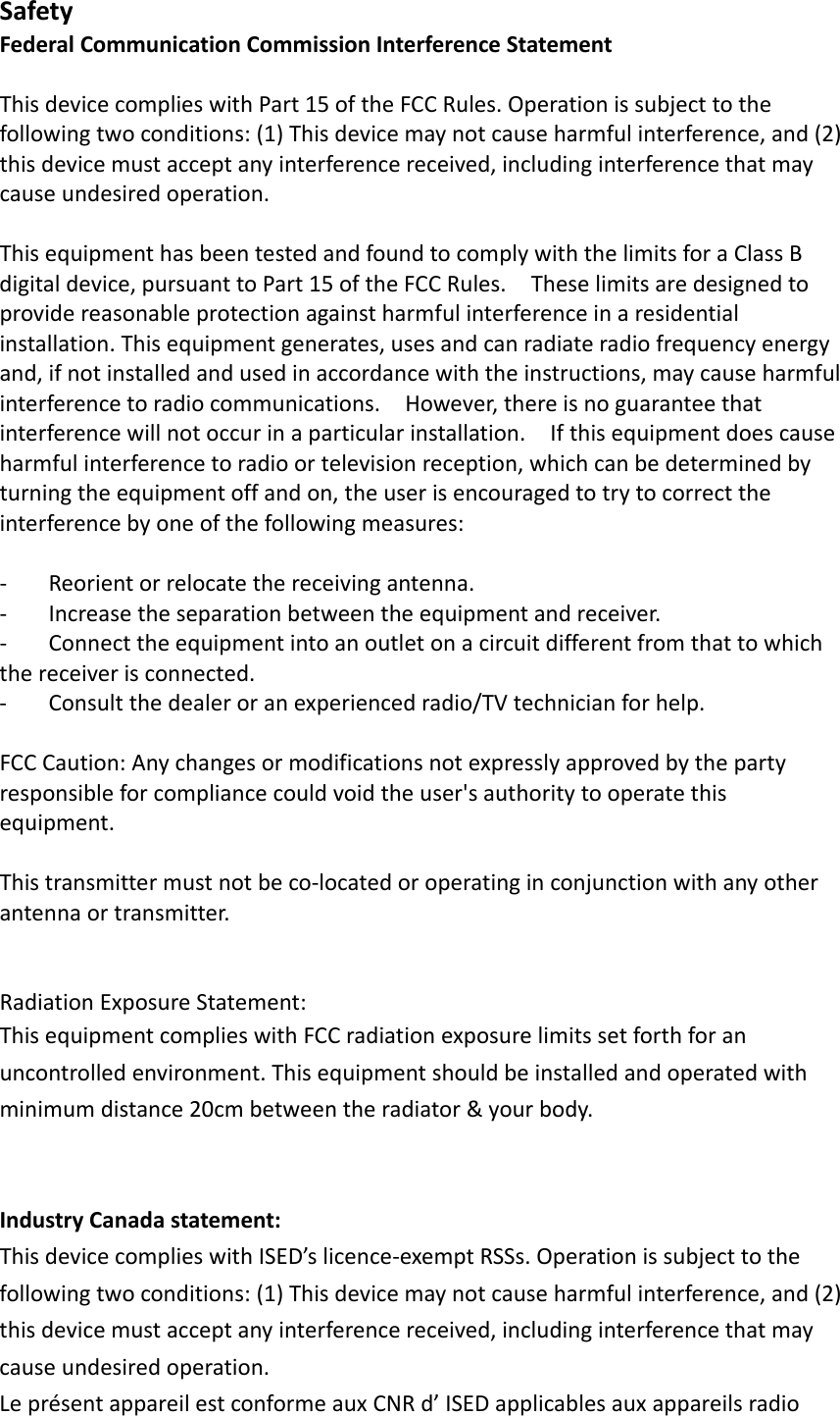 SafetyFederalCommunicationCommissionInterferenceStatementThisdevicecomplieswithPart15oftheFCCRules.Operationissubjecttothefollowingtwoconditions:(1)Thisdevicemaynotcauseharmfulinterference,and(2)thisdevicemustacceptanyinterferencereceived,includinginterferencethatmaycauseundesiredoperation.ThisequipmenthasbeentestedandfoundtocomplywiththelimitsforaClassBdigitaldevice,pursuanttoPart15oftheFCCRules.Theselimitsaredesignedtoprovidereasonableprotectionagainstharmfulinterferenceinaresidentialinstallation.Thisequipmentgenerates,usesandcanradiateradiofrequencyenergyand,ifnotinstalledandusedinaccordancewiththeinstructions,maycauseharmfulinterferencetoradiocommunications.However,thereisnoguaranteethatinterferencewillnotoccurinaparticularinstallation.Ifthisequipmentdoescauseharmfulinterferencetoradioortelevisionreception,whichcanbedeterminedbyturningtheequipmentoffandon,theuserisencouragedtotrytocorrecttheinterferencebyoneofthefollowingmeasures:‐ Reorientorrelocatethereceivingantenna.‐ Increasetheseparationbetweentheequipmentandreceiver.‐ Connecttheequipmentintoanoutletonacircuitdifferentfromthattowhichthereceiverisconnected.‐ Consultthedealeroranexperiencedradio/TVtechnicianforhelp.FCCCaution:Anychangesormodificationsnotexpresslyapprovedbythepartyresponsibleforcompliancecouldvoidtheuser&apos;sauthoritytooperatethisequipment.Thistransmittermustnotbeco‐locatedoroperatinginconjunctionwithanyotherantennaortransmitter.RadiationExposureStatement:ThisequipmentcomplieswithFCCradiationexposurelimitssetforthforanuncontrolledenvironment.Thisequipmentshouldbeinstalledandoperatedwithminimumdistance20cmbetweentheradiator&amp;yourbody.IndustryCanadastatement:ThisdevicecomplieswithISED’slicence‐exemptRSSs.Operationissubjecttothefollowingtwoconditions:(1)Thisdevicemaynotcauseharmfulinterference,and(2)thisdevicemustacceptanyinterferencereceived,includinginterferencethatmaycauseundesiredoperation.LeprésentappareilestconformeauxCNRd’ISEDapplicablesauxappareilsradio