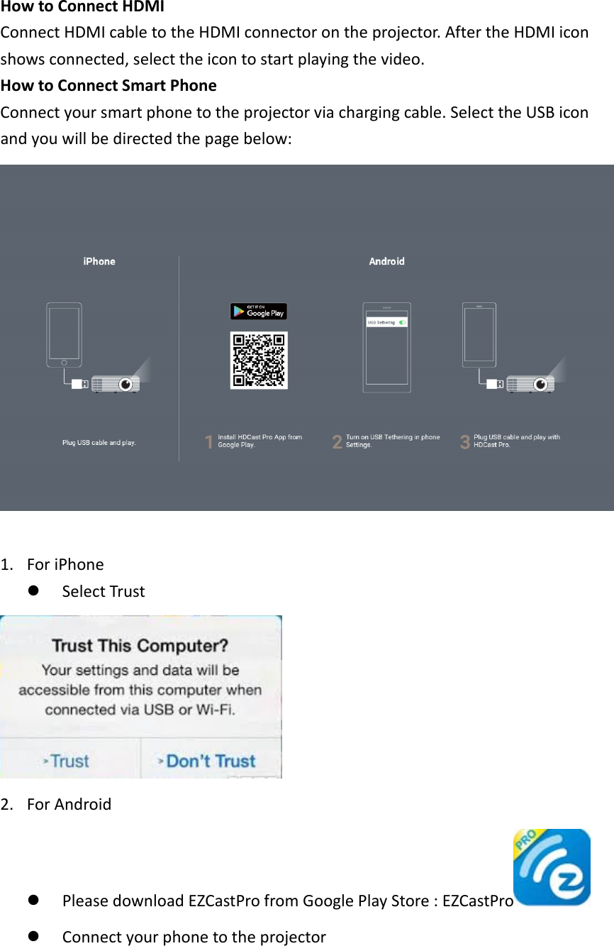 HowtoConnectHDMIConnectHDMIcabletotheHDMIconnectorontheprojector.AftertheHDMIiconshowsconnected,selecttheicontostartplayingthevideo.HowtoConnectSmartPhoneConnectyoursmartphonetotheprojectorviachargingcable.SelecttheUSBiconandyouwillbedirectedthepagebelow:1. ForiPhonez SelectTrust2. ForAndroidz PleasedownloadEZCastProfromGooglePlayStore:EZCastPro z Connectyourphonetotheprojector
