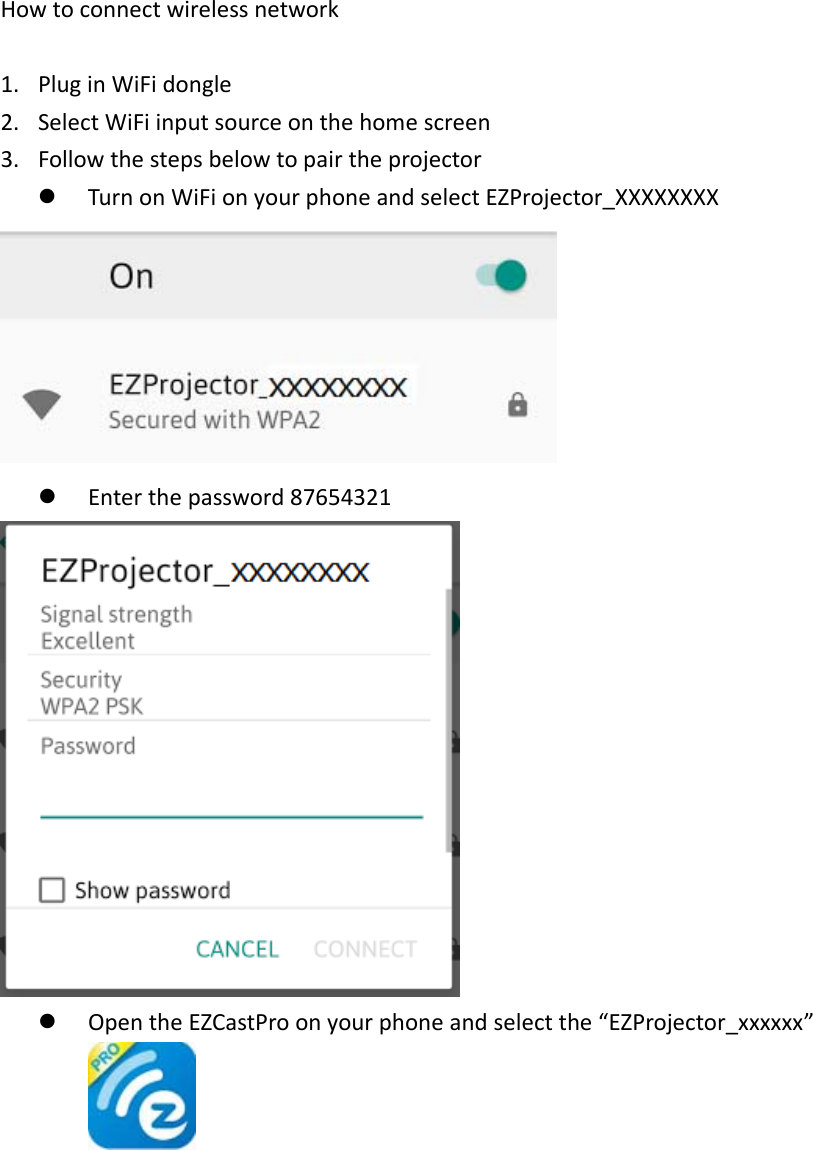 Howtoconnectwirelessnetwork1. PluginWiFidongle2. SelectWiFiinputsourceonthehomescreen3. Followthestepsbelowtopairtheprojectorz TurnonWiFionyourphoneandselectEZProjector_XXXXXXXXz Enterthepassword87654321z OpentheEZCastProonyourphoneandselectthe“EZProjector_xxxxxx”