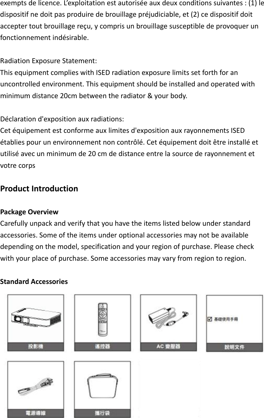 exemptsdelicence.L’exploitationestautoriséeauxdeuxconditionssuivantes:(1)ledispositifnedoitpasproduiredebrouillagepréjudiciable,et(2)cedispositifdoitacceptertoutbrouillagereçu,ycomprisunbrouillagesusceptibledeprovoquerunfonctionnementindésirable.RadiationExposureStatement:ThisequipmentcomplieswithISEDradiationexposurelimitssetforthforanuncontrolledenvironment.Thisequipmentshouldbeinstalledandoperatedwithminimumdistance20cmbetweentheradiator&amp;yourbody.Déclarationd&apos;expositionauxradiations:Cetéquipementestconformeauxlimitesd&apos;expositionauxrayonnementsISEDétabliespourunenvironnementnoncontrôlé.Cetéquipementdoitêtreinstalléetutiliséavecunminimumde20cmdedistanceentrelasourcederayonnementetvotrecorpsProductIntroductionPackageOverviewCarefullyunpackandverifythatyouhavetheitemslistedbelowunderstandardaccessories.Someoftheitemsunderoptionalaccessoriesmaynotbeavailabledependingonthemodel,specificationandyourregionofpurchase.Pleasecheckwithyourplaceofpurchase.Someaccessoriesmayvaryfromregiontoregion.StandardAccessories