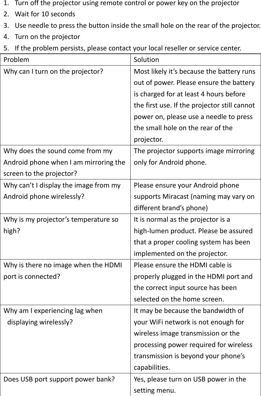 1. Turnofftheprojectorusingremotecontrolorpowerkeyontheprojector2. Waitfor10seconds3. Useneedletopressthebuttoninsidethesmallholeontherearoftheprojector.4. Turnontheprojector5. Iftheproblempersists,pleasecontactyourlocalresellerorservicecenter.ProblemSolutionWhycanIturnontheprojector?Mostlikelyit’sbecausethebatteryrunsoutofpower.Pleaseensurethebatteryischargedforatleast4hoursbeforethefirstuse.Iftheprojectorstillcannotpoweron,pleaseuseaneedletopressthesmallholeontherearoftheprojector.WhydoesthesoundcomefrommyAndroidphonewhenIammirroringthescreentotheprojector?TheprojectorsupportsimagemirroringonlyforAndroidphone.Whycan’tIdisplaytheimagefrommyAndroidphonewirelessly?PleaseensureyourAndroidphonesupportsMiracast(namingmayvaryondifferentbrand’sphone)Whyismyprojector’stemperaturesohigh?Itisnormalastheprojectorisahigh‐lumenproduct.Pleasebeassuredthatapropercoolingsystemhasbeenimplementedontheprojector.WhyistherenoimagewhentheHDMIportisconnected?PleaseensuretheHDMIcableisproperlypluggedintheHDMIportandthecorrectinputsourcehasbeenselectedonthehomescreen.WhyamIexperiencinglagwhendisplayingwirelessly?ItmaybebecausethebandwidthofyourWiFinetworkisnotenoughforwirelessimagetransmissionortheprocessingpowerrequiredforwirelesstransmissionisbeyondyourphone’scapabilities.DoesUSBportsupportpowerbank?Yes,pleaseturnonUSBpowerinthesettingmenu.