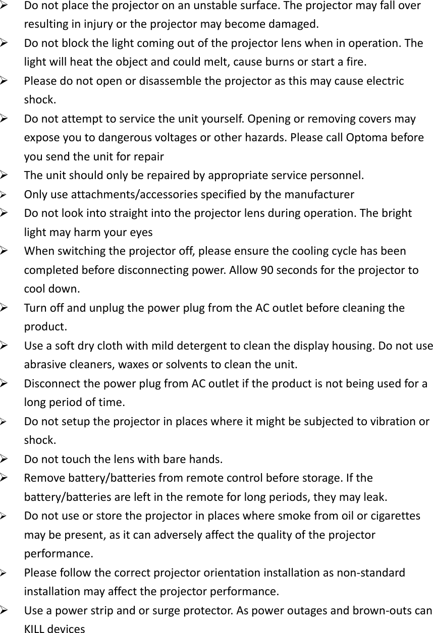¾ Donotplacetheprojectoronanunstablesurface.Theprojectormayfalloverresultingininjuryortheprojectormaybecomedamaged.¾ Donotblockthelightcomingoutoftheprojectorlenswheninoperation.Thelightwillheattheobjectandcouldmelt,causeburnsorstartafire.¾ Pleasedonotopenordisassembletheprojectorasthismaycauseelectricshock.¾ Donotattempttoservicetheunityourself.Openingorremovingcoversmayexposeyoutodangerousvoltagesorotherhazards.PleasecallOptomabeforeyousendtheunitforrepair¾ Theunitshouldonlyberepairedbyappropriateservicepersonnel.  ¾ Onlyuseattachments/accessoriesspecifiedbythemanufacturer  ¾ Donotlookintostraightintotheprojectorlensduringoperation.Thebrightlightmayharmyoureyes¾ Whenswitchingtheprojectoroff,pleaseensurethecoolingcyclehasbeencompletedbeforedisconnectingpower.Allow90secondsfortheprojectortocooldown.¾ TurnoffandunplugthepowerplugfromtheACoutletbeforecleaningtheproduct.¾ Useasoftdryclothwithmilddetergenttocleanthedisplayhousing.Donotuseabrasivecleaners,waxesorsolventstocleantheunit.¾ DisconnectthepowerplugfromACoutletiftheproductisnotbeingusedforalongperiodoftime.¾ Donotsetuptheprojectorinplaceswhereitmightbesubjectedtovibrationorshock.  ¾ Donottouchthelenswithbarehands.¾ Removebattery/batteriesfromremotecontrolbeforestorage.Ifthebattery/batteriesareleftintheremoteforlongperiods,theymayleak.¾ Donotuseorstoretheprojectorinplaceswheresmokefromoilorcigarettesmaybepresent,asitcanadverselyaffectthequalityoftheprojectorperformance.  ¾ Pleasefollowthecorrectprojectororientationinstallationasnon‐standardinstallationmayaffecttheprojectorperformance.  ¾ Useapowerstripandorsurgeprotector.Aspoweroutagesandbrown‐outscanKILLdevices