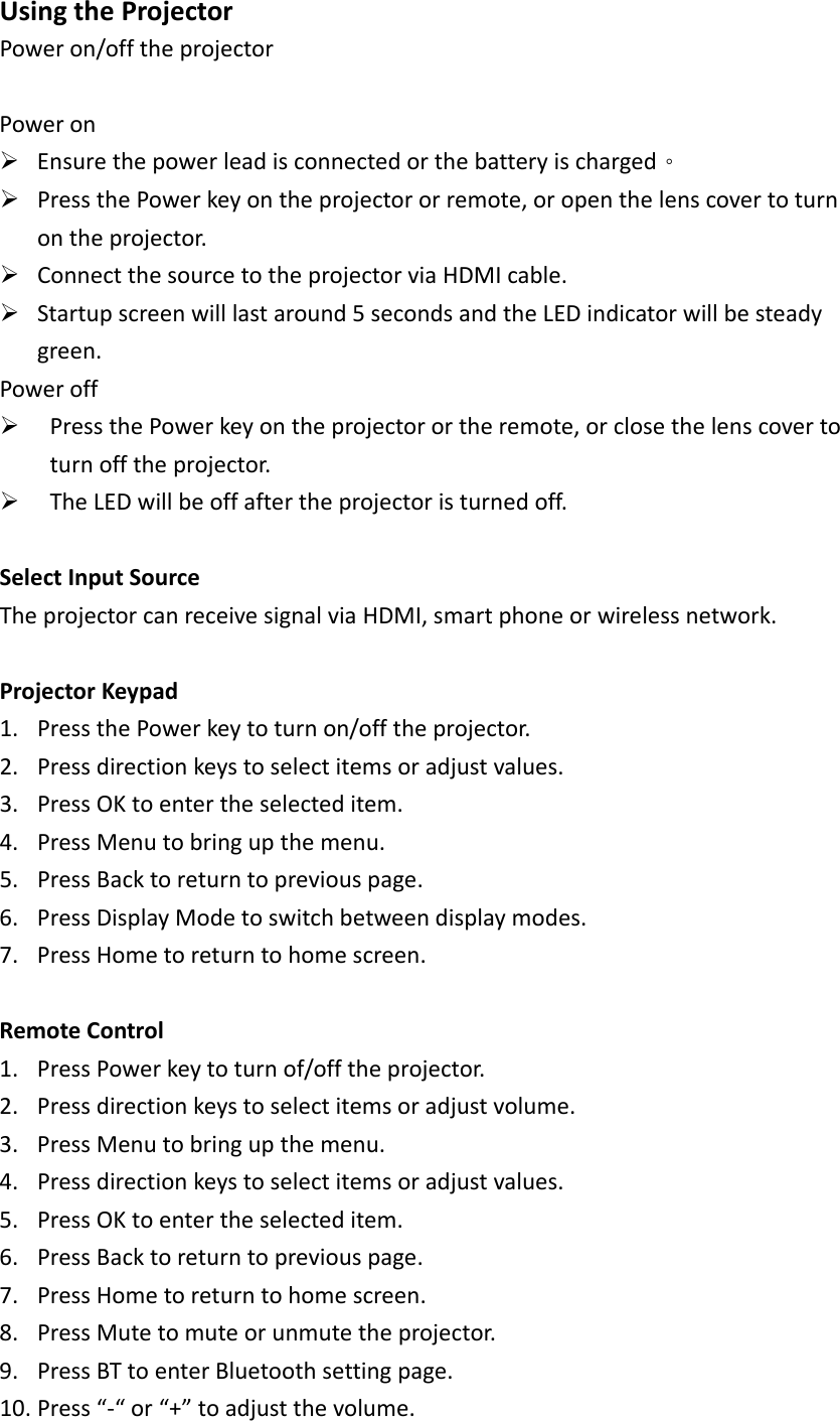 UsingtheProjectorPoweron/offtheprojectorPoweron¾ Ensurethepowerleadisconnectedorthebatteryischarged。¾ PressthePowerkeyontheprojectororremote,oropenthelenscovertoturnontheprojector.¾ ConnectthesourcetotheprojectorviaHDMIcable.¾ Startupscreenwilllastaround5secondsandtheLEDindicatorwillbesteadygreen.Poweroff¾ PressthePowerkeyontheprojectorortheremote,orclosethelenscovertoturnofftheprojector.¾ TheLEDwillbeoffaftertheprojectoristurnedoff.SelectInputSourceTheprojectorcanreceivesignalviaHDMI,smartphoneorwirelessnetwork.ProjectorKeypad1. PressthePowerkeytoturnon/offtheprojector.2. Pressdirectionkeystoselectitemsoradjustvalues.3. PressOKtoentertheselecteditem.4. PressMenutobringupthemenu.5. PressBacktoreturntopreviouspage.6. PressDisplayModetoswitchbetweendisplaymodes.7. PressHometoreturntohomescreen.RemoteControl1. PressPowerkeytoturnof/offtheprojector.2. Pressdirectionkeystoselectitemsoradjustvolume.3. PressMenutobringupthemenu.4. Pressdirectionkeystoselectitemsoradjustvalues.5. PressOKtoentertheselecteditem.6. PressBacktoreturntopreviouspage.7. PressHometoreturntohomescreen.8. PressMutetomuteorunmutetheprojector.9. PressBTtoenterBluetoothsettingpage.10. Press“‐“or“+”toadjustthevolume.