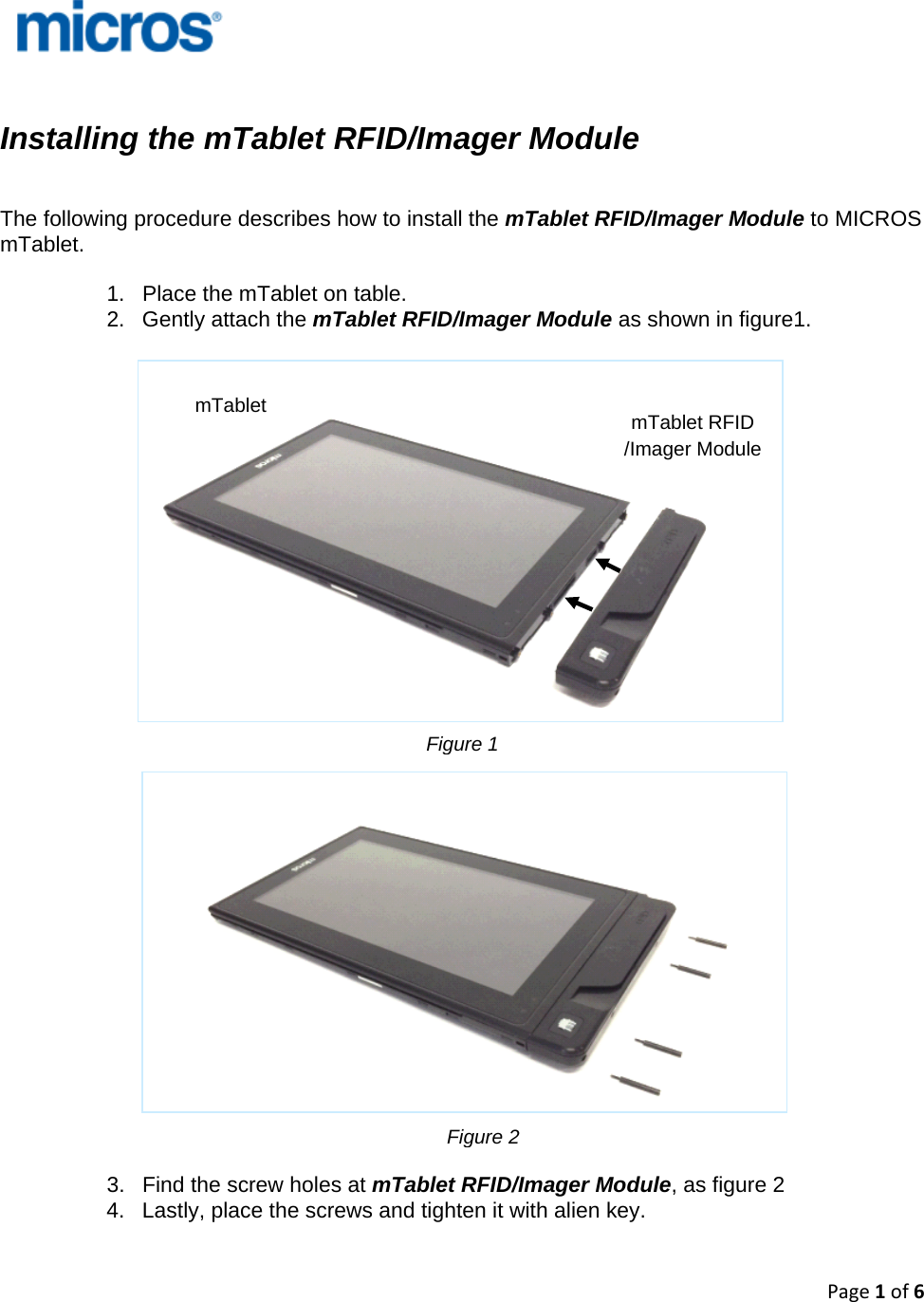 Page1of6    Installing the mTablet RFID/Imager Module     The following procedure describes how to install the mTablet RFID/Imager Module to MICROS mTablet.   1.  Place the mTablet on table. 2.  Gently attach the mTablet RFID/Imager Module as shown in figure1.                                3.  Find the screw holes at mTablet RFID/Imager Module, as figure 2 4.  Lastly, place the screws and tighten it with alien key.    mTablet  mTablet RFID /Imager Module Figure 1Figure 2