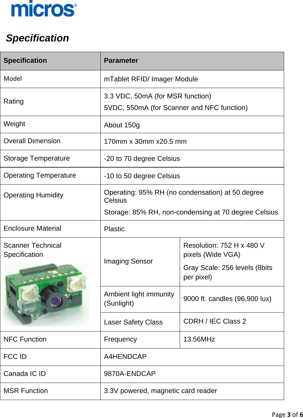 Page3of6        Specification  Specification  Parameter Model mTablet RFID/ Imager Module Rating   3.3 VDC, 50mA (for MSR function) 5VDC, 550mA (for Scanner and NFC function) Weight  About 150g Overall Dimension  170mm x 30mm x20.5 mm Storage Temperature  -20 to 70 degree Celsius Operating Temperature  -10 to 50 degree Celsius  Operating Humidity   Operating: 95% RH (no condensation) at 50 degree Celsius Storage: 85% RH, non-condensing at 70 degree Celsius Enclosure Material  Plastic Scanner Technical Specification  Imaging Sensor  Resolution: 752 H x 480 V pixels (Wide VGA) Gray Scale: 256 levels (8bits per pixel) Ambient light immunity (Sunlight)  9000 ft. candles (96,900 lux) Laser Safety Class  CDRH / IEC Class 2 NFC Function  Frequency  13.56MHz FCC ID  A4HENDCAP Canada IC ID  9870A-ENDCAP MSR Function  3.3V powered, magnetic card reader  