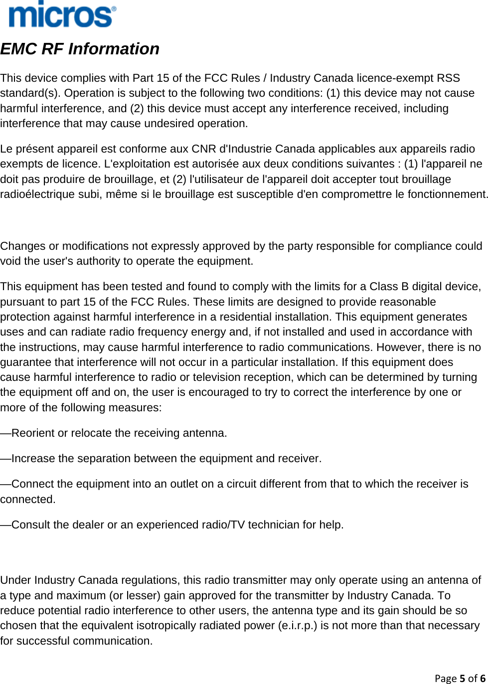 Page5of6   EMC RF Information   This device complies with Part 15 of the FCC Rules / Industry Canada licence-exempt RSS standard(s). Operation is subject to the following two conditions: (1) this device may not cause harmful interference, and (2) this device must accept any interference received, including interference that may cause undesired operation. Le présent appareil est conforme aux CNR d&apos;Industrie Canada applicables aux appareils radio exempts de licence. L&apos;exploitation est autorisée aux deux conditions suivantes : (1) l&apos;appareil ne doit pas produire de brouillage, et (2) l&apos;utilisateur de l&apos;appareil doit accepter tout brouillage radioélectrique subi, même si le brouillage est susceptible d&apos;en compromettre le fonctionnement.   Changes or modifications not expressly approved by the party responsible for compliance could void the user&apos;s authority to operate the equipment. This equipment has been tested and found to comply with the limits for a Class B digital device, pursuant to part 15 of the FCC Rules. These limits are designed to provide reasonable protection against harmful interference in a residential installation. This equipment generates uses and can radiate radio frequency energy and, if not installed and used in accordance with the instructions, may cause harmful interference to radio communications. However, there is no guarantee that interference will not occur in a particular installation. If this equipment does cause harmful interference to radio or television reception, which can be determined by turning the equipment off and on, the user is encouraged to try to correct the interference by one or more of the following measures: —Reorient or relocate the receiving antenna. —Increase the separation between the equipment and receiver. —Connect the equipment into an outlet on a circuit different from that to which the receiver is connected. —Consult the dealer or an experienced radio/TV technician for help.   Under Industry Canada regulations, this radio transmitter may only operate using an antenna of a type and maximum (or lesser) gain approved for the transmitter by Industry Canada. To reduce potential radio interference to other users, the antenna type and its gain should be so chosen that the equivalent isotropically radiated power (e.i.r.p.) is not more than that necessary for successful communication.   