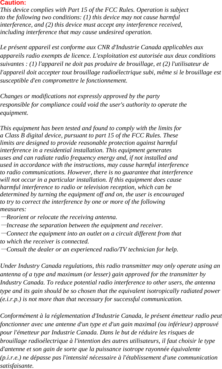 Caution: This device complies with Part 15 of the FCC Rules. Operation is subject   to the following two conditions: (1) this device may not cause harmful   interference, and (2) this device must accept any interference received,   including interference that may cause undesired operation.  Le présent appareil est conforme aux CNR d&apos;Industrie Canada applicables aux   appareils radio exempts de licence. L&apos;exploitation est autorisée aux deux conditions   suivantes : (1) l&apos;appareil ne doit pas produire de brouillage, et (2) l&apos;utilisateur de   l&apos;appareil doit accepter tout brouillage radioélectrique subi, même si le brouillage est   susceptible d&apos;en compromettre le fonctionnement.  Changes or modifications not expressly approved by the party   responsible for compliance could void the user&apos;s authority to operate the   equipment.  This equipment has been tested and found to comply with the limits for   a Class B digital device, pursuant to part 15 of the FCC Rules. These   limits are designed to provide reasonable protection against harmful   interference in a residential installation. This equipment generates   uses and can radiate radio frequency energy and, if not installed and   used in accordance with the instructions, may cause harmful interference   to radio communications. However, there is no guarantee that interference   will not occur in a particular installation. If this equipment does cause   harmful interference to radio or television reception, which can be   determined by turning the equipment off and on, the user is encouraged   to try to correct the interference by one or more of the following   measures: —Reorient or relocate the receiving antenna. —Increase the separation between the equipment and receiver. —Connect the equipment into an outlet on a circuit different from that   to which the receiver is connected. —Consult the dealer or an experienced radio/TV technician for help.  Under Industry Canada regulations, this radio transmitter may only operate using an   antenna of a type and maximum (or lesser) gain approved for the transmitter by   Industry Canada. To reduce potential radio interference to other users, the antenna   type and its gain should be so chosen that the equivalent isotropically radiated power   (e.i.r.p.) is not more than that necessary for successful communication.    Conformément à la réglementation d&apos;Industrie Canada, le présent émetteur radio peut fonctionner avec une antenne d&apos;un type et d&apos;un gain maximal (ou inférieur) approuvé   pour l&apos;émetteur par Industrie Canada. Dans le but de réduire les risques de   brouillage radioélectrique à l&apos;intention des autres utilisateurs, il faut choisir le type   d&apos;antenne et son gain de sorte que la puissance isotrope rayonnée équivalente   (p.i.r.e.) ne dépasse pas l&apos;intensité nécessaire à l&apos;établissement d&apos;une communication   satisfaisante.  